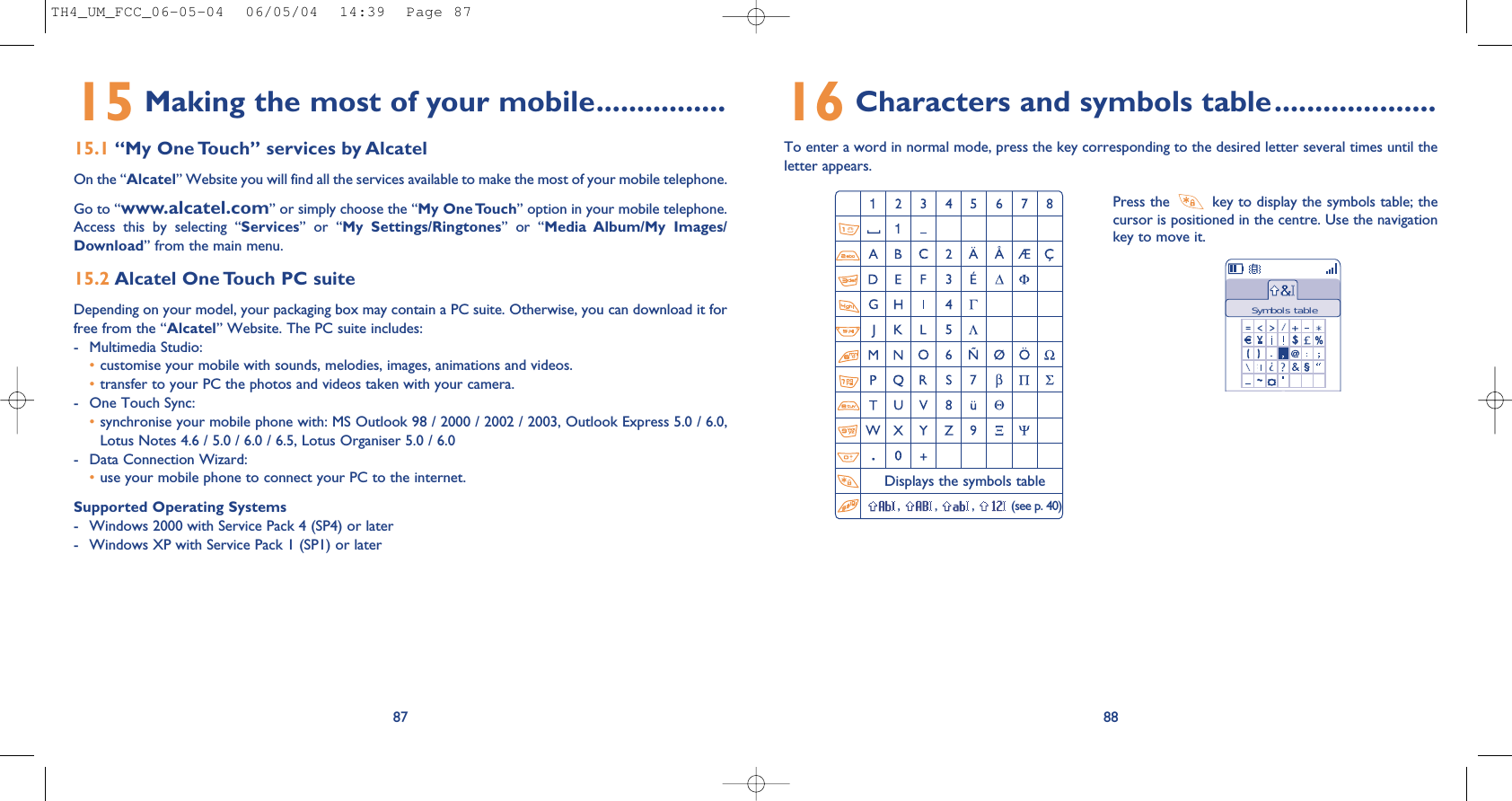 16 Characters and symbols table....................To enter a word in normal mode, press the key corresponding to the desired letter several times until theletter appears.88Press the  key to display the symbols table; thecursor is positioned in the centre. Use the navigationkey to move it.Displays the symbols table, , , (see p. 40)Symbols table15 Making the most of your mobile................15.1 “My One Touch” services by AlcatelOn the “Alcatel” Website you will find all the services available to make the most of your mobile telephone. Go to “www.alcatel.com” or simply choose the “My One Touch” option in your mobile telephone.Access  this  by  selecting  “Services”  or  “My  Settings/Ringtones”  or  “Media  Album/My  Images/Download” from the main menu.15.2 Alcatel One Touch PC suiteDepending on your model, your packaging box may contain a PC suite. Otherwise, you can download it forfree from the “Alcatel” Website. The PC suite includes:- Multimedia Studio: •customise your mobile with sounds, melodies, images, animations and videos.•transfer to your PC the photos and videos taken with your camera.- One Touch Sync: •synchronise your mobile phone with: MS Outlook 98 / 2000 / 2002 / 2003, Outlook Express 5.0 / 6.0,Lotus Notes 4.6 / 5.0 / 6.0 / 6.5, Lotus Organiser 5.0 / 6.0- Data Connection Wizard: •use your mobile phone to connect your PC to the internet.Supported Operating Systems- Windows 2000 with Service Pack 4 (SP4) or later- Windows XP with Service Pack 1 (SP1) or later87TH4_UM_FCC_06-05-04  06/05/04  14:39  Page 87