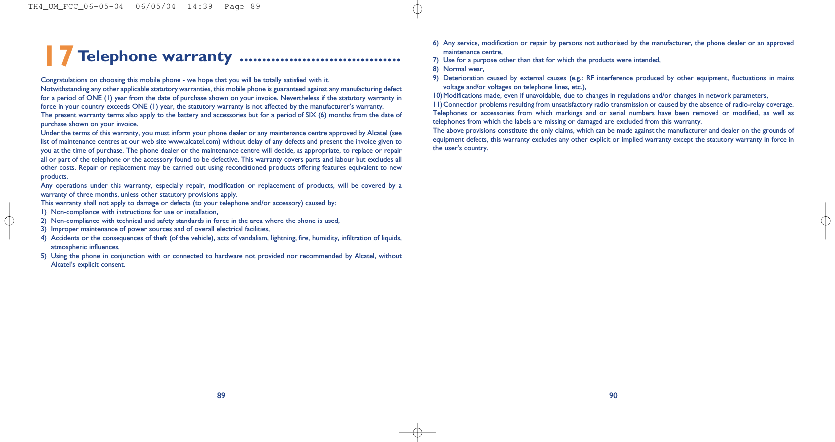 6) Any service, modification or repair by persons not authorised by the manufacturer, the phone dealer or an approvedmaintenance centre,7) Use for a purpose other than that for which the products were intended,8) Normal wear,9) Deterioration  caused  by  external  causes  (e.g.:  RF  interference  produced  by  other  equipment,  fluctuations  in  mainsvoltage and/or voltages on telephone lines, etc.),10)Modifications made, even if unavoidable, due to changes in regulations and/or changes in network parameters,11)Connection problems resulting from unsatisfactory radio transmission or caused by the absence of radio-relay coverage.Telephones  or  accessories  from  which  markings  and  or  serial  numbers  have  been  removed  or  modified,  as  well  astelephones from which the labels are missing or damaged are excluded from this warranty.The above provisions constitute the only claims, which can be made against the manufacturer and dealer on the grounds ofequipment defects, this warranty excludes any other explicit or implied warranty except the statutory warranty in force inthe user’s country. 908917Telephone warranty ....................................Congratulations on choosing this mobile phone - we hope that you will be totally satisfied with it.Notwithstanding any other applicable statutory warranties, this mobile phone is guaranteed against any manufacturing defectfor a period of ONE (1) year from the date of purchase shown on your invoice. Nevertheless if the statutory warranty inforce in your country exceeds ONE (1) year, the statutory warranty is not affected by the manufacturer’s warranty.The present warranty terms also apply to the battery and accessories but for a period of SIX (6) months from the date ofpurchase shown on your invoice.Under the terms of this warranty, you must inform your phone dealer or any maintenance centre approved by Alcatel (seelist of maintenance centres at our web site www.alcatel.com) without delay of any defects and present the invoice given toyou at the time of purchase. The phone dealer or the maintenance centre will decide, as appropriate, to replace or repairall or part of the telephone or the accessory found to be defective. This warranty covers parts and labour but excludes allother costs. Repair or replacement may be carried out using reconditioned products offering features equivalent to newproducts.Any  operations  under  this  warranty,  especially  repair,  modification  or  replacement  of  products,  will  be  covered  by  awarranty of three months, unless other statutory provisions apply.This warranty shall not apply to damage or defects (to your telephone and/or accessory) caused by:1) Non-compliance with instructions for use or installation,2) Non-compliance with technical and safety standards in force in the area where the phone is used,3) Improper maintenance of power sources and of overall electrical facilities,4) Accidents or the consequences of theft (of the vehicle), acts of vandalism, lightning, fire, humidity, infiltration of liquids,atmospheric influences,5) Using the phone  in conjunction with or connected to hardware not provided nor recommended by Alcatel,  withoutAlcatel’s explicit consent.TH4_UM_FCC_06-05-04  06/05/04  14:39  Page 89