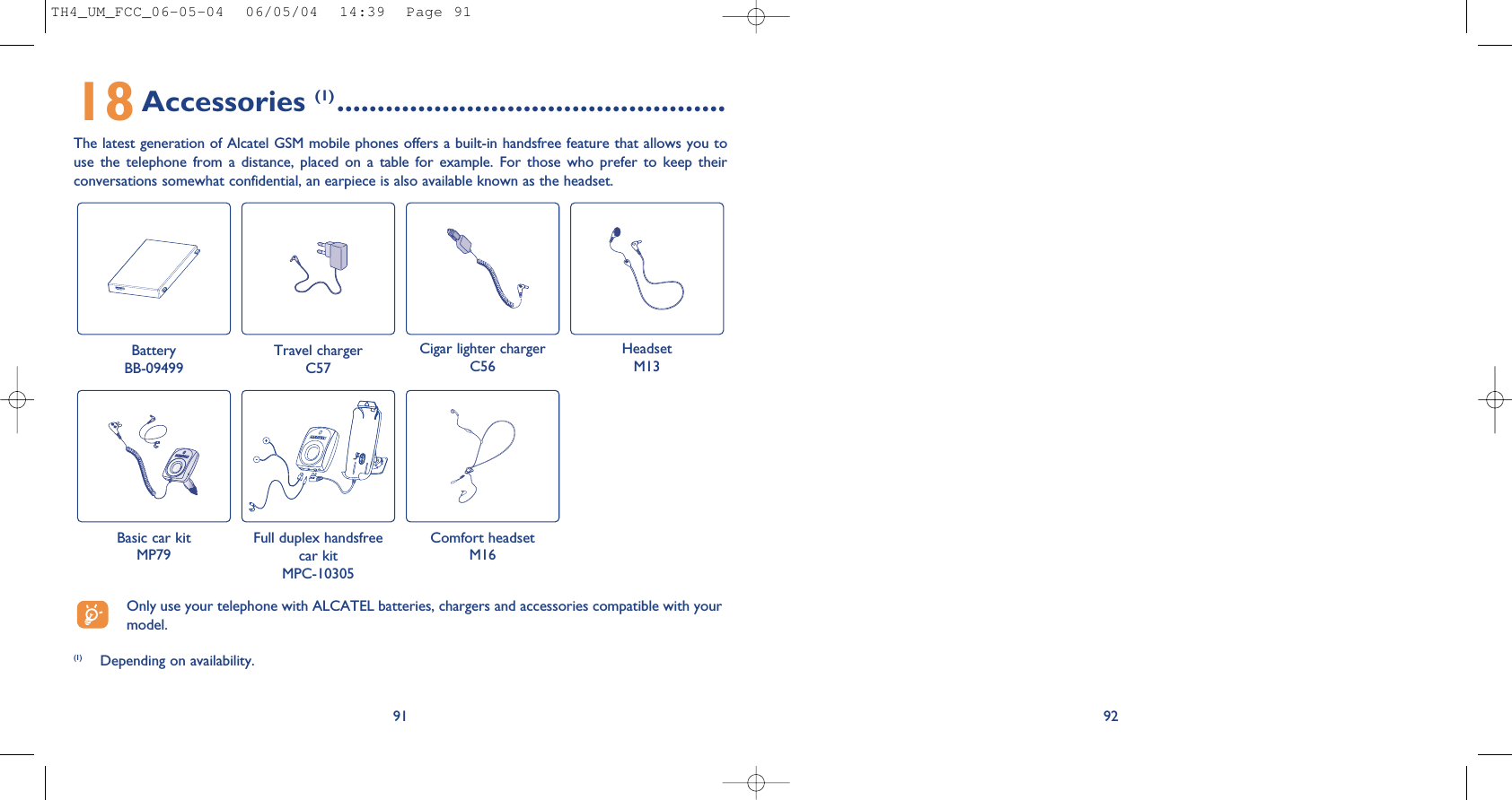 9218Accessories (1) ................................................The latest generation of Alcatel GSM mobile phones offers a built-in handsfree feature that allows you touse  the  telephone  from  a  distance,  placed  on  a  table  for  example.  For  those  who  prefer  to  keep  theirconversations somewhat confidential, an earpiece is also available known as the headset. 91Battery BB-09499Travel chargerC57Cigar lighter chargerC56HeadsetM13Basic car kitMP79Full duplex handsfreecar kitMPC-10305Comfort headsetM16(1) Depending on availability.Only use your telephone with ALCATEL batteries, chargers and accessories compatible with yourmodel.TH4_UM_FCC_06-05-04  06/05/04  14:39  Page 91