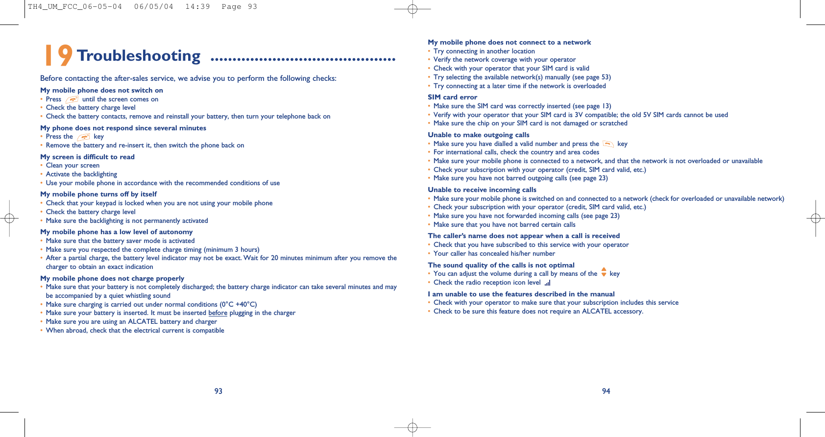 My mobile phone does not connect to a network•Try connecting in another location•Verify the network coverage with your operator•Check with your operator that your SIM card is valid•Try selecting the available network(s) manually (see page 53)•Try connecting at a later time if the network is overloadedSIM card error•Make sure the SIM card was correctly inserted (see page 13)•Verify with your operator that your SIM card is 3V compatible; the old 5V SIM cards cannot be used•Make sure the chip on your SIM card is not damaged or scratchedUnable to make outgoing calls•Make sure you have dialled a valid number and press the  key•For international calls, check the country and area codes•Make sure your mobile phone is connected to a network, and that the network is not overloaded or unavailable•Check your subscription with your operator (credit, SIM card valid, etc.)•Make sure you have not barred outgoing calls (see page 23)Unable to receive incoming calls•Make sure your mobile phone is switched on and connected to a network (check for overloaded or unavailable network)•Check your subscription with your operator (credit, SIM card valid, etc.)•Make sure you have not forwarded incoming calls (see page 23)•Make sure that you have not barred certain callsThe caller’s name does not appear when a call is received•Check that you have subscribed to this service with your operator•Your caller has concealed his/her numberThe sound quality of the calls is not optimal•You can adjust the volume during a call by means of the  key•Check the radio reception icon level I am unable to use the features described in the manual•Check with your operator to make sure that your subscription includes this service•Check to be sure this feature does not require an ALCATEL accessory.949319Troubleshooting  ..........................................Before contacting the after-sales service, we advise you to perform the following checks:My mobile phone does not switch on•Press  until the screen comes on•Check the battery charge level•Check the battery contacts, remove and reinstall your battery, then turn your telephone back onMy phone does not respond since several minutes•Press the  key•Remove the battery and re-insert it, then switch the phone back on My screen is difficult to read•Clean your screen•Activate the backlighting•Use your mobile phone in accordance with the recommended conditions of useMy mobile phone turns off by itself•Check that your keypad is locked when you are not using your mobile phone•Check the battery charge level•Make sure the backlighting is not permanently activatedMy mobile phone has a low level of autonomy•Make sure that the battery saver mode is activated•Make sure you respected the complete charge timing (minimum 3 hours)•After a partial charge, the battery level indicator may not be exact. Wait for 20 minutes minimum after you remove thecharger to obtain an exact indicationMy mobile phone does not charge properly•Make sure that your battery is not completely discharged; the battery charge indicator can take several minutes and maybe accompanied by a quiet whistling sound•Make sure charging is carried out under normal conditions (0°C +40°C)•Make sure your battery is inserted. It must be inserted before plugging in the charger•Make sure you are using an ALCATEL battery and charger•When abroad, check that the electrical current is compatibleTH4_UM_FCC_06-05-04  06/05/04  14:39  Page 93
