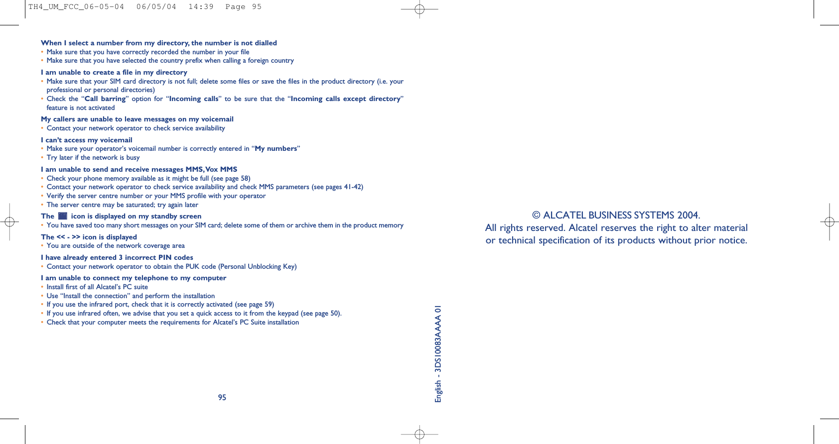 © ALCATEL BUSINESS SYSTEMS 2004. All rights reserved. Alcatel reserves the right to alter material or technical specification of its products without prior notice. English - 3DS10083AAAA 01When I select a number from my directory, the number is not dialled•Make sure that you have correctly recorded the number in your file•Make sure that you have selected the country prefix when calling a foreign countryI am unable to create a file in my directory•Make sure that your SIM card directory is not full; delete some files or save the files in the product directory (i.e. yourprofessional or personal directories)•Check  the  “Call  barring”  option  for  “Incoming  calls”  to  be  sure  that  the  “Incoming  calls  except  directory”feature is not activatedMy callers are unable to leave messages on my voicemail•Contact your network operator to check service availabilityI can’t access my voicemail•Make sure your operator’s voicemail number is correctly entered in “My numbers”•Try later if the network is busyI am unable to send and receive messages MMS,Vox MMS•Check your phone memory available as it might be full (see page 58)•Contact your network operator to check service availability and check MMS parameters (see pages 41-42)•Verify the server centre number or your MMS profile with your operator•The server centre may be saturated; try again laterThe  icon is displayed on my standby screen•You have saved too many short messages on your SIM card; delete some of them or archive them in the product memoryThe &lt;&lt; - &gt;&gt; icon is displayed•You are outside of the network coverage areaI have already entered 3 incorrect PIN codes•Contact your network operator to obtain the PUK code (Personal Unblocking Key)I am unable to connect my telephone to my computer•Install first of all Alcatel’s PC suite•Use “Install the connection” and perform the installation•If you use the infrared port, check that it is correctly activated (see page 59)•If you use infrared often, we advise that you set a quick access to it from the keypad (see page 50). •Check that your computer meets the requirements for Alcatel’s PC Suite installation95TH4_UM_FCC_06-05-04  06/05/04  14:39  Page 95