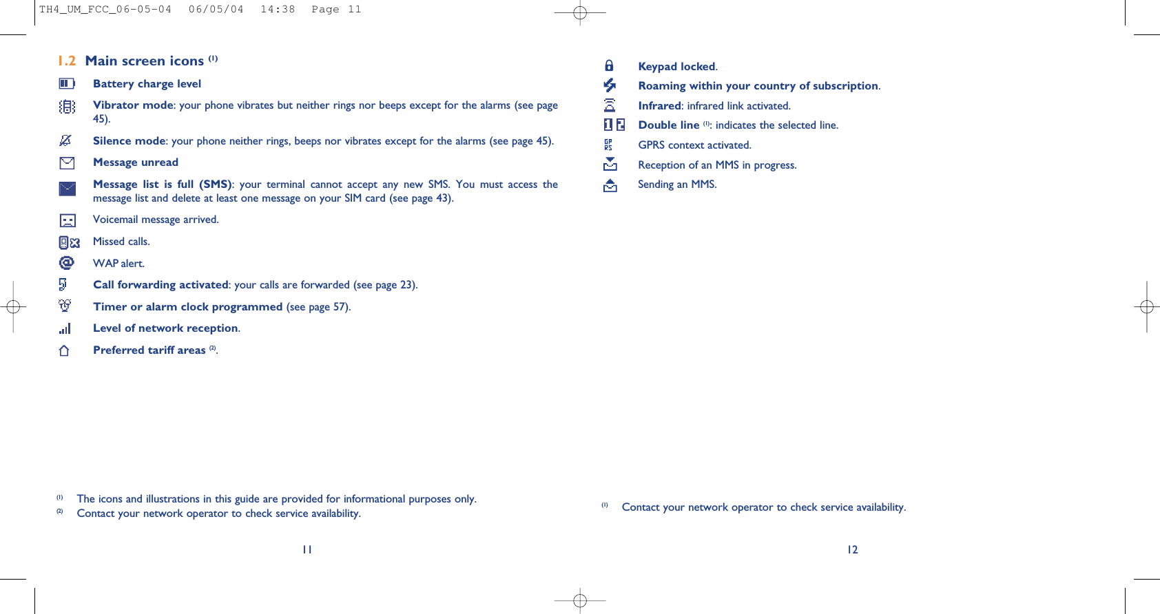 Keypad locked.Roaming within your country of subscription.Infrared: infrared link activated.Double line (1): indicates the selected line.GPRS context activated.Reception of an MMS in progress.Sending an MMS.121.2 Main screen icons (1)Battery charge levelVibrator mode: your phone vibrates but neither rings nor beeps except for the alarms (see page45).Silence mode: your phone neither rings, beeps nor vibrates except for the alarms (see page 45).Message unreadMessage  list  is  full  (SMS):  your  terminal  cannot  accept  any  new  SMS.  You  must  access  themessage list and delete at least one message on your SIM card (see page 43).Voicemail message arrived.Missed calls.WAP alert.Call forwarding activated: your calls are forwarded (see page 23).Timer or alarm clock programmed (see page 57).Level of network reception.Preferred tariff areas (2).11(1) The icons and illustrations in this guide are provided for informational purposes only.(2) Contact your network operator to check service availability.(1) Contact your network operator to check service availability.TH4_UM_FCC_06-05-04  06/05/04  14:38  Page 11