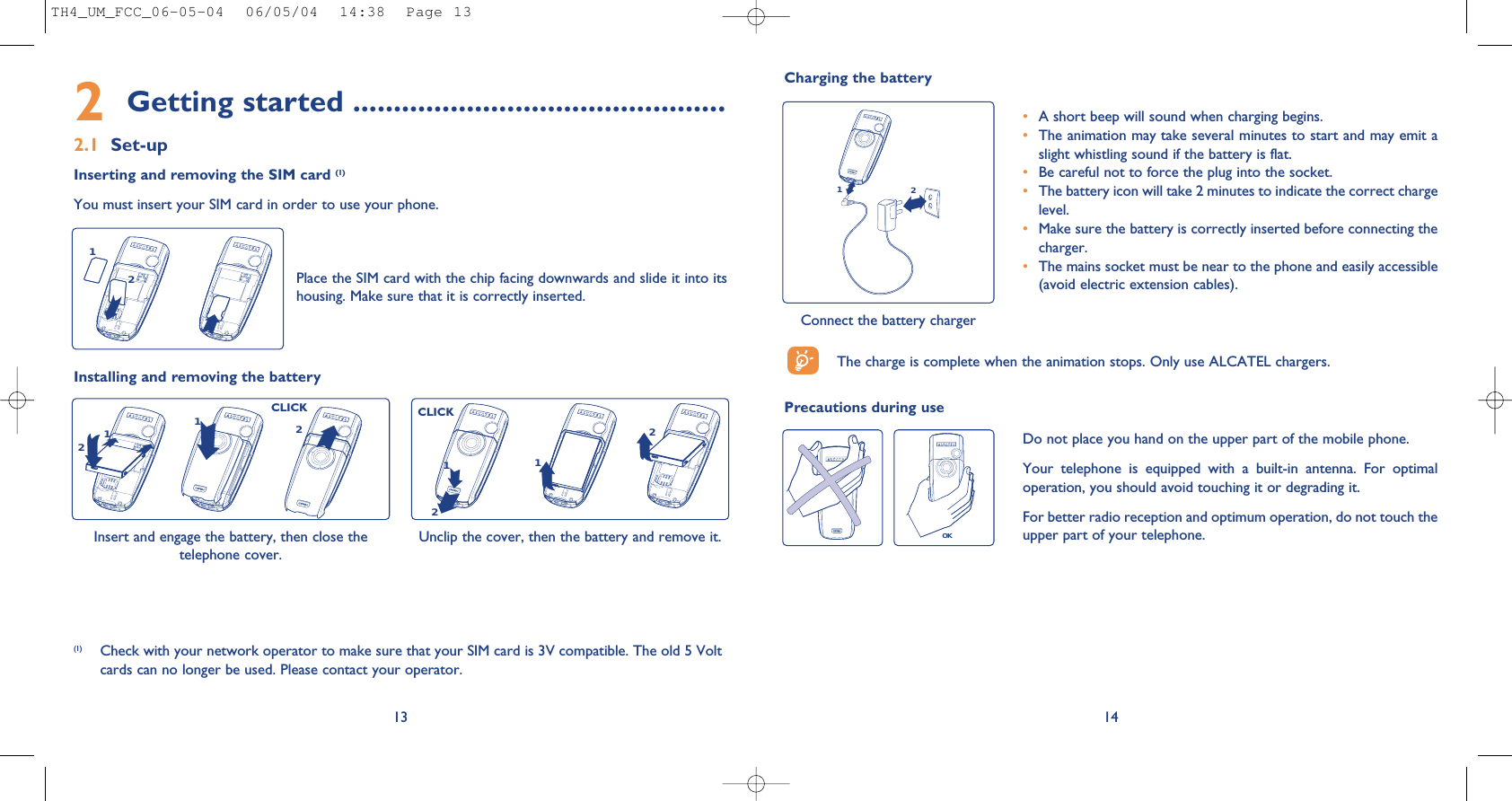 14Charging the batteryConnect the battery charger12•A short beep will sound when charging begins.•The animation may take several minutes to start and may emit aslight whistling sound if the battery is flat. •Be careful not to force the plug into the socket.•The battery icon will take 2 minutes to indicate the correct chargelevel.•Make sure the battery is correctly inserted before connecting thecharger.•The mains socket must be near to the phone and easily accessible(avoid electric extension cables).The charge is complete when the animation stops. Only use ALCATEL chargers.Precautions during useOKDo not place you hand on the upper part of the mobile phone.Your  telephone  is  equipped  with  a  built-in  antenna.  For  optimaloperation, you should avoid touching it or degrading it.For better radio reception and optimum operation, do not touch theupper part of your telephone. 2Getting started ..............................................2.1 Set-upInserting and removing the SIM card (1)You must insert your SIM card in order to use your phone.13Place the SIM card with the chip facing downwards and slide it into itshousing. Make sure that it is correctly inserted.12Installing and removing the batteryInsert and engage the battery, then close thetelephone cover. 1221Unclip the cover, then the battery and remove it.1122(1) Check with your network operator to make sure that your SIM card is 3V compatible. The old 5 Voltcards can no longer be used. Please contact your operator.CLICKCLICKTH4_UM_FCC_06-05-04  06/05/04  14:38  Page 13