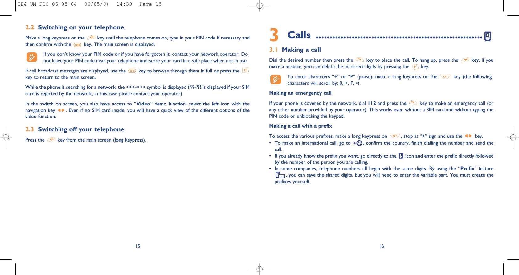 3Calls ............................................................3.1 Making a callDial the desired number then press the  key to place the call. To hang up, press the  key. If youmake a mistake, you can delete the incorrect digits by pressing the  key.To enter characters  “+” or “P”  (pause), make a  long keypress on  the  key (the followingcharacters will scroll by: 0, +, P, •).Making an emergency callIf your phone is covered by the network, dial 112 and press the  key to make an emergency call (orany other number provided by your operator). This works even without a SIM card and without typing thePIN code or unblocking the keypad. Making a call with a prefixTo access the various prefixes, make a long keypress on  , stop at “+” sign and use the  key.• To make an international call, go to  , confirm the country, finish dialling the number and send thecall.• If you already know the prefix you want, go directly to the  icon and enter the prefix directly followedby the number of the person you are calling.• In  some  companies,  telephone  numbers  all  begin  with  the  same  digits.  By  using  the  “Prefix”  feature, you can save the shared digits, but you will need to enter the variable part. You must create theprefixes yourself.16152.2 Switching on your telephoneMake a long keypress on the  key until the telephone comes on, type in your PIN code if necessary andthen confirm with the  key. The main screen is displayed.If you don’t know your PIN code or if you have forgotten it, contact your network operator. Donot leave your PIN code near your telephone and store your card in a safe place when not in use.If cell broadcast messages are displayed, use the  key to browse through them in full or press the key to return to the main screen.While the phone is searching for a network, the &lt;&lt;&lt;-&gt;&gt;&gt; symbol is displayed (???-??? is displayed if your SIMcard is rejected by the network, in this case please contact your operator).In  the  switch  on  screen,  you  also  have  access  to  “Video”  demo  function:  select  the  left  icon  with  thenavigation key  . Even if no SIM card inside, you will have a quick view of the different options of thevideo function.2.3 Switching off your telephone Press the  key from the main screen (long keypress).TH4_UM_FCC_06-05-04  06/05/04  14:39  Page 15