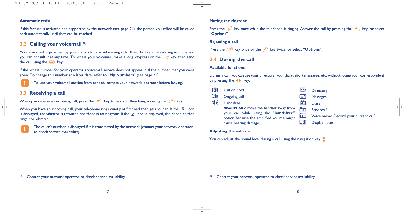Muting the ringtonePress the  key once while the telephone is ringing. Answer the call by pressing the  key, or select“Options”. Rejecting a callPress the  key once or the  key twice, or select “Options”.3.4 During the callAvailable functionsDuring a call, you can use your directory, your diary, short messages, etc. without losing your correspondentby pressing the  key.18(1) Contact your network operator to check service availability.Adjusting the volumeYou can adjust the sound level during a call using the navigation key  .Call on holdOngoing callHandsfreeWARNING: move the handset away fromyour  ear  while  using  the  “handsfree”option because the amplified volume mightcause hearing damage.DirectoryMessages DiaryServices (1)Voice memo (record your current call).Display notes17Automatic redialIf this feature is activated and supported by the network (see page 24), the person you called will be calledback automatically until they can be reached.3.2 Calling your voicemail (1)Your voicemail is provided by your network to avoid missing calls. It works like an answering machine andyou can consult it at any time. To access your voicemail, make a long keypress on the  key, then sendthe call using the  key.If the access number for your operator’s voicemail service does not appear, dial the number that you weregiven. To change this number at a later date, refer to “My Numbers” (see page 21).To use your voicemail service from abroad, contact your network operator before leaving.3.3 Receiving a callWhen you receive an incoming call, press the  key to talk and then hang up using the  key. When you have an incoming call, your telephone rings quietly at first and then gets louder. If the  iconis displayed, the vibrator is activated and there is no ringtone. If the  icon is displayed, the phone neitherrings nor vibrates.The caller’s number is displayed if it is transmitted by the network (contact your network operatorto check service availability).17(1) Contact your network operator to check service availability.TH4_UM_FCC_06-05-04  06/05/04  14:39  Page 17