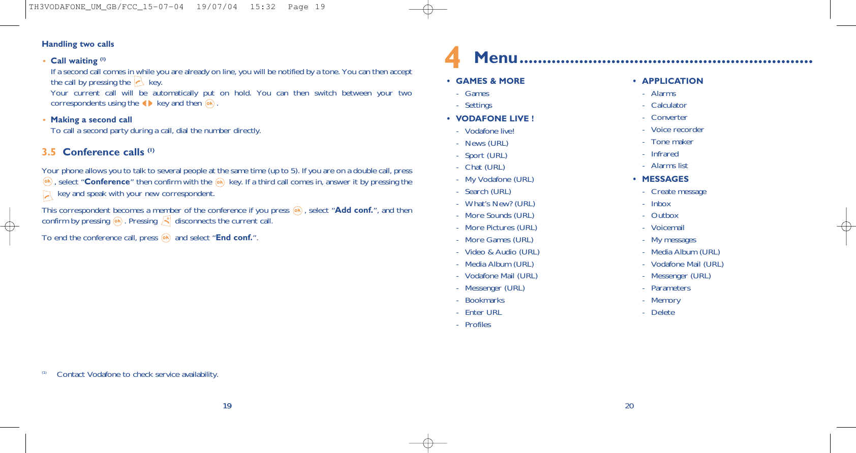 4Menu................................................................• GAMES &amp; MORE- Games - Settings• VODAFONE LIVE !- Vodafone live!- News (URL)- Sport (URL)- Chat (URL)- My Vodafone (URL)- Search (URL)- What’s New? (URL)- More Sounds (URL)- More Pictures (URL)- More Games (URL)- Video &amp; Audio (URL)- Media Album (URL)- Vodafone Mail (URL)- Messenger (URL)- Bookmarks- Enter URL- Profiles• APPLICATION- Alarms - Calculator- Converter- Voice recorder- Tone maker- Infrared- Alarms list• MESSAGES- Create message- Inbox- Outbox- Voicemail- My messages- Media Album (URL)- Vodafone Mail (URL)- Messenger (URL)- Parameters- Memory - Delete 2019Handling two calls•Call waiting (1)If a second call comes in while you are already on line, you will be notified by a tone. You can then acceptthe call by pressing the  key. Your current call will be automatically put on hold. You can then switch between your twocorrespondents using the  key and then  .•Making a second callTo call a second party during a call, dial the number directly.3.5 Conference calls (1)Your phone allows you to talk to several people at the same time (up to 5). If you are on a double call, press, select “Conference” then confirm with the  key. If a third call comes in, answer it by pressing thekey and speak with your new correspondent.This correspondent becomes a member of the conference if you press  , select “Add conf.”, and thenconfirm by pressing  . Pressing  disconnects the current call.To end the conference call, press  and select “End conf.”. 19(1) Contact Vodafone to check service availability.TH3VODAFONE_UM_GB/FCC_15-07-04  19/07/04  15:32  Page 19