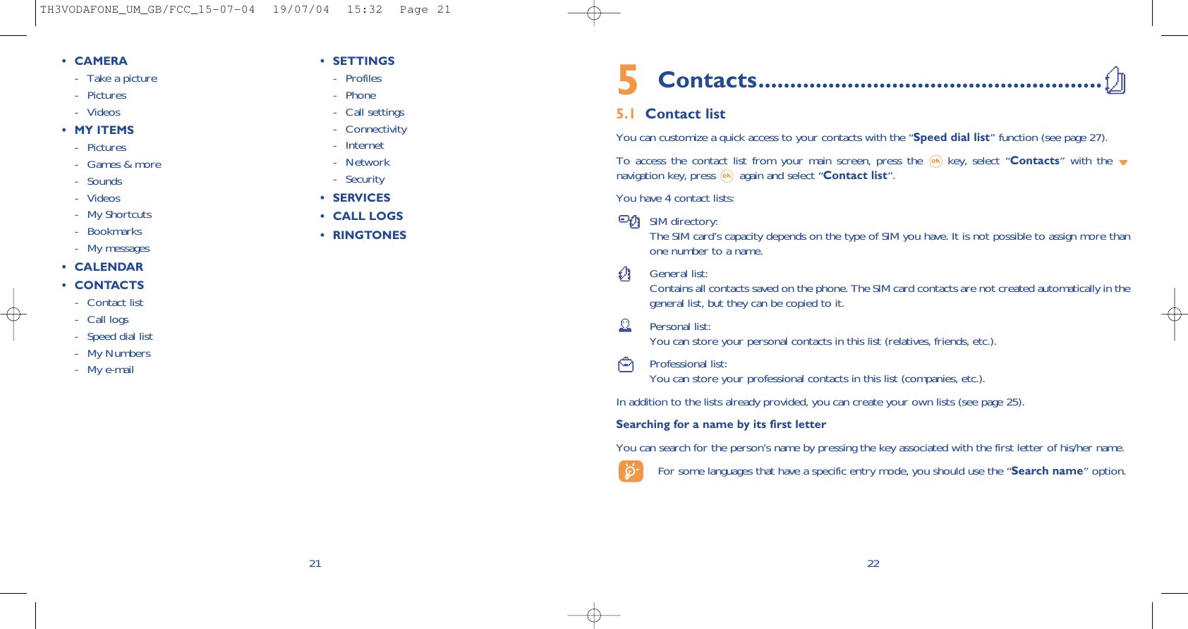 5Contacts......................................................5.1 Contact listYou can customize a quick access to your contacts with the “Speed dial list” function (see page 27).To access the contact list from your main screen, press the  key, select “Contacts” with the navigation key, press  again and select “Contact list”.You have 4 contact lists:SIM directory:The SIM card’s capacity depends on the type of SIM you have. It is not possible to assign more thanone number to a name.General list:Contains all contacts saved on the phone. The SIM card contacts are not created automatically in thegeneral list, but they can be copied to it.Personal list:You can store your personal contacts in this list (relatives, friends, etc.).Professional list:You can store your professional contacts in this list (companies, etc.).In addition to the lists already provided, you can create your own lists (see page 25).Searching for a name by its first letterYou can search for the person’s name by pressing the key associated with the first letter of his/her name.For some languages that have a specific entry mode, you should use the “Search name” option.2221• CAMERA- Take a picture- Pictures- Videos• MY ITEMS- Pictures- Games &amp; more - Sounds- Videos- My Shortcuts- Bookmarks- My messages• CALENDAR• CONTACTS - Contact list- Call logs - Speed dial list - My Numbers- My e-mail• SETTINGS - Profiles- Phone - Call settings- Connectivity- Internet- Network- Security• SERVICES• CALL LOGS• RINGTONESTH3VODAFONE_UM_GB/FCC_15-07-04  19/07/04  15:32  Page 21