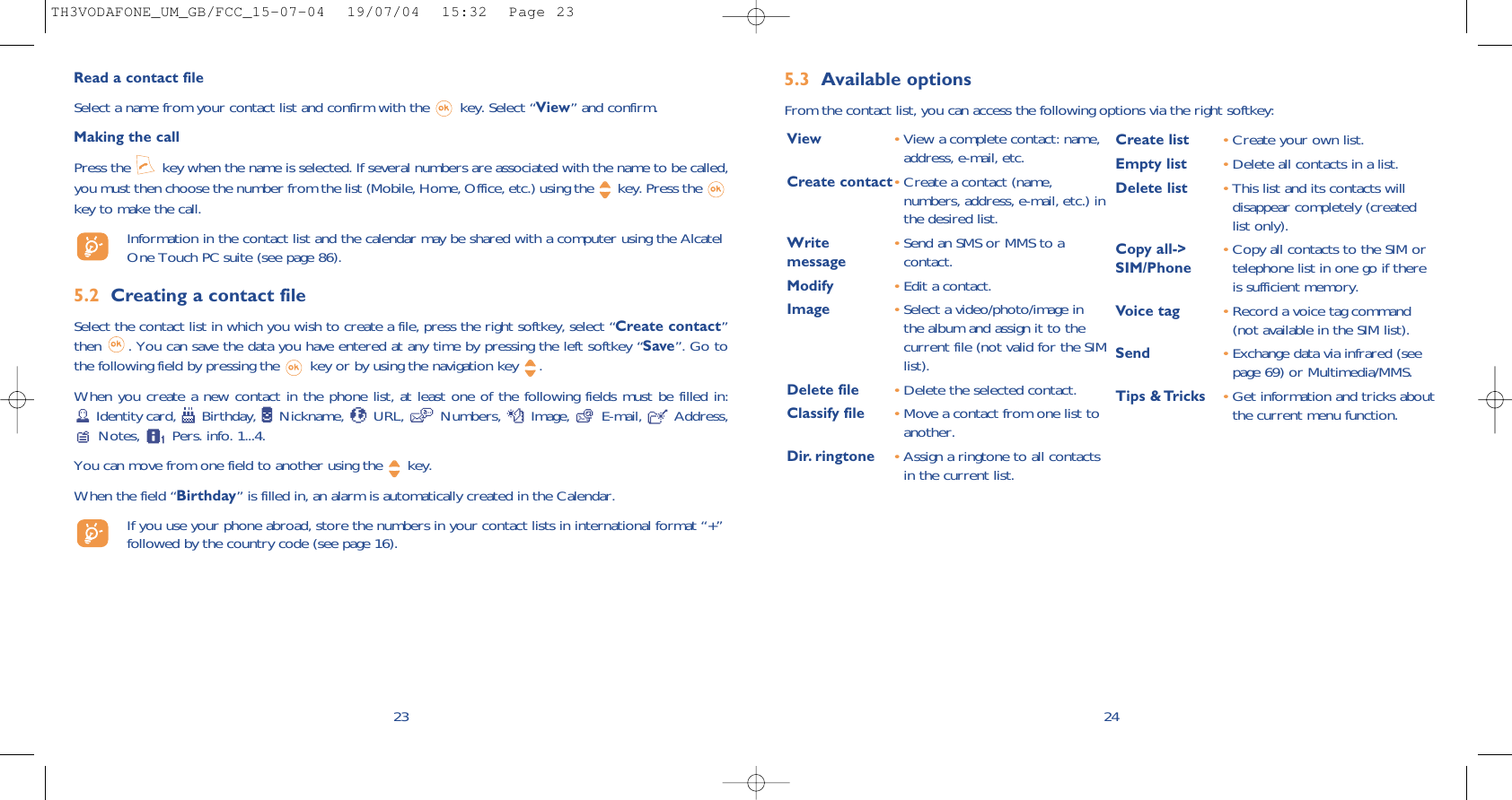 5.3 Available optionsFrom the contact list, you can access the following options via the right softkey:24View •View a complete contact: name,address, e-mail, etc.Create contact•Create a contact (name,numbers, address, e-mail, etc.) inthe desired list.Write  •Send an SMS or MMS to a message contact.Modify •Edit a contact.Image •Select a video/photo/image inthe album and assign it to thecurrent file (not valid for the SIMlist).Delete file •Delete the selected contact.Classify file •Move a contact from one list toanother.Dir. ringtone •Assign a ringtone to all contactsin the current list.Create list •Create your own list.Empty list •Delete all contacts in a list.Delete list •This list and its contacts willdisappear completely (createdlist only).Copy all-&gt;  •Copy all contacts to the SIM orSIM/Phone telephone list in one go if thereis sufficient memory.Voice tag •Record a voice tag command(not available in the SIM list).Send •Exchange data via infrared (seepage 69) or Multimedia/MMS.Tips &amp; Tricks •Get information and tricks aboutthe current menu function.23Read a contact fileSelect a name from your contact list and confirm with the  key. Select “View” and confirm.Making the callPress the  key when the name is selected. If several numbers are associated with the name to be called,you must then choose the number from the list (Mobile, Home, Office, etc.) using the key. Press the key to make the call.Information in the contact list and the calendar may be shared with a computer using the AlcatelOne Touch PC suite (see page 86).5.2 Creating a contact fileSelect the contact list in which you wish to create a file, press the right softkey, select “Create contact”then  . You can save the data you have entered at any time by pressing the left softkey “Save”. Go tothe following field by pressing the  key or by using the navigation key  .When you create a new contact in the phone list, at least one of the following fields must be filled in:Identity card,  Birthday,  Nickname,  URL,  Numbers,  Image,  E-mail,  Address,Notes,  Pers. info. 1...4. You can move from one field to another using the  key.When the field “Birthday” is filled in, an alarm is automatically created in the Calendar.If you use your phone abroad, store the numbers in your contact lists in international format “+”followed by the country code (see page 16).TH3VODAFONE_UM_GB/FCC_15-07-04  19/07/04  15:32  Page 23