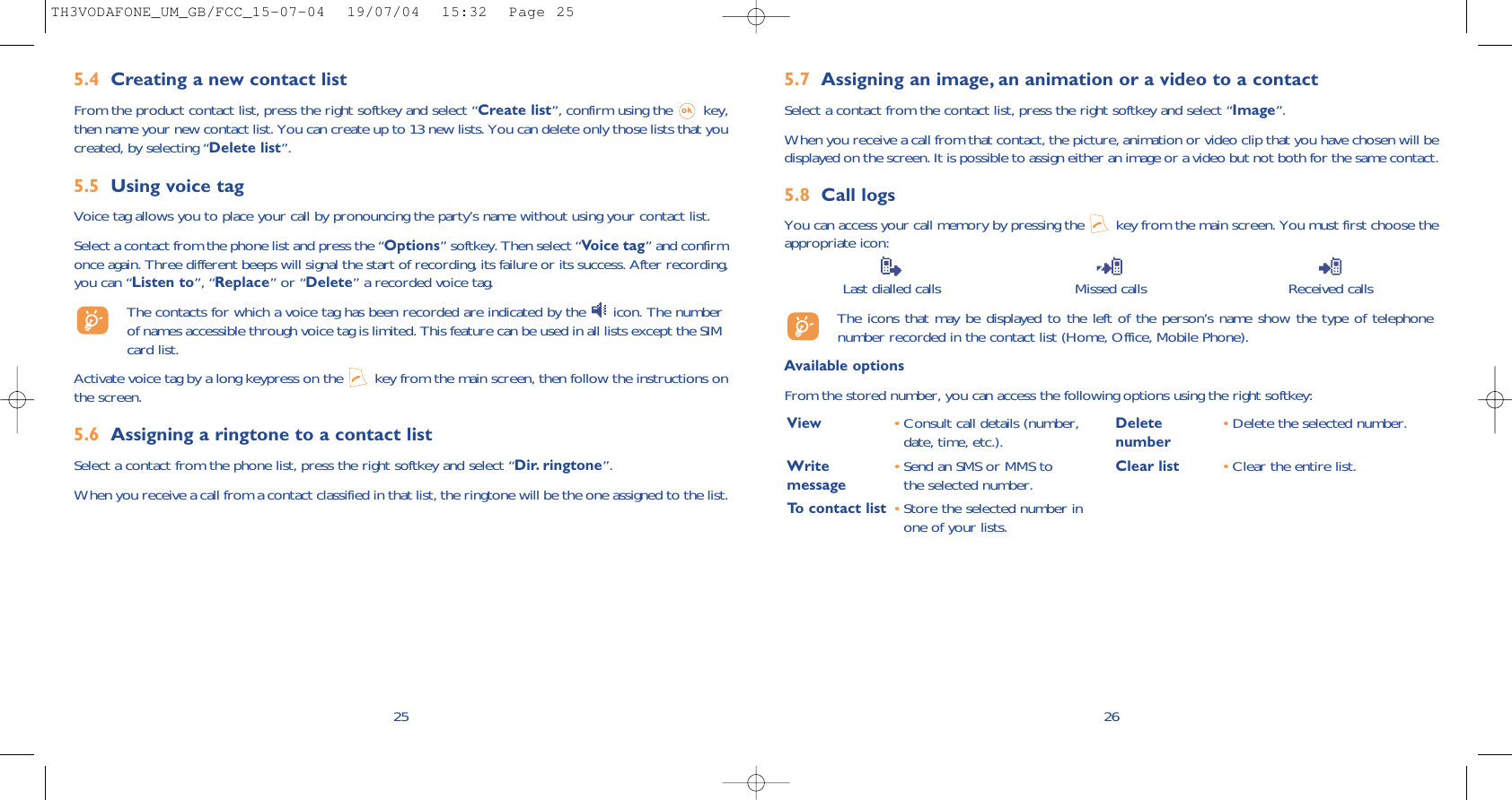 5.7 Assigning an image, an animation or a video to a contactSelect a contact from the contact list, press the right softkey and select “Image”. When you receive a call from that contact, the picture, animation or video clip that you have chosen will bedisplayed on the screen. It is possible to assign either an image or a video but not both for the same contact.5.8 Call logsYou can access your call memory by pressing the  key from the main screen. You must first choose theappropriate icon:Last dialled calls Missed calls Received calls The icons that may be displayed to the left of the person’s name show the type of telephonenumber recorded in the contact list (Home, Office, Mobile Phone).Available optionsFrom the stored number, you can access the following options using the right softkey:26View •Consult call details (number,date, time, etc.).Write  •Send an SMS or MMS to message the selected number.To contact list •Store the selected number inone of your lists.Delete •Delete the selected number.numberClear list •Clear the entire list.5.4 Creating a new contact listFrom the product contact list, press the right softkey and select “Create list”, confirm using the  key,then name your new contact list. You can create up to 13 new lists. You can delete only those lists that youcreated, by selecting “Delete list”.5.5 Using voice tagVoice tag allows you to place your call by pronouncing the party’s name without using your contact list.Select a contact from the phone list and press the “Options” softkey. Then select “Voice tag” and confirmonce again. Three different beeps will signal the start of recording, its failure or its success. After recording,you can “Listen to”, “Replace” or “Delete” a recorded voice tag.The contacts for which a voice tag has been recorded are indicated by the  icon. The numberof names accessible through voice tag is limited. This feature can be used in all lists except the SIMcard list.Activate voice tag by a long keypress on the  key from the main screen, then follow the instructions onthe screen.5.6 Assigning a ringtone to a contact listSelect a contact from the phone list, press the right softkey and select “Dir. ringtone”.When you receive a call from a contact classified in that list, the ringtone will be the one assigned to the list.25TH3VODAFONE_UM_GB/FCC_15-07-04  19/07/04  15:32  Page 25