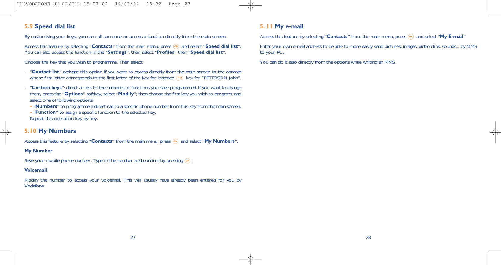 5. 11 My e-mail Access this feature by selecting “Contacts” from the main menu, press  and select “My E-mail”.Enter your own e-mail address to be able to more easily send pictures, images, video clips, sounds... by MMSto your PC.You can do it also directly from the options while writing an MMS.285.9 Speed dial listBy customising your keys, you can call someone or access a function directly from the main screen. Access this feature by selecting “Contacts” from the main menu, press  and select “Speed dial list”.You can also access this function in the “Settings”, then select “Profiles” then “Speed dial list”. Choose the key that you wish to programme. Then select:-“Contact list” activate this option if you want to access directly from the main screen to the contactwhose first letter corresponds to the first letter of the key for instance  key for “PETERSON John”.-“Custom keys”: direct access to the numbers or functions you have programmed. If you want to changethem, press the “Options” softkey, select “Modify”; then choose the first key you wish to program, andselect one of following options:•“Numbers” to programme a direct call to a specific phone number from this key from the main screen,•“Function” to assign a specific function to the selected key,Repeat this operation key by key.5.10 My NumbersAccess this feature by selecting “Contacts” from the main menu, press  and select “My Numbers”.My NumberSave your mobile phone number. Type in the number and confirm by pressing  .VoicemailModify the number to access your voicemail. This will usually have already been entered for you byVodafone.27TH3VODAFONE_UM_GB/FCC_15-07-04  19/07/04  15:32  Page 27