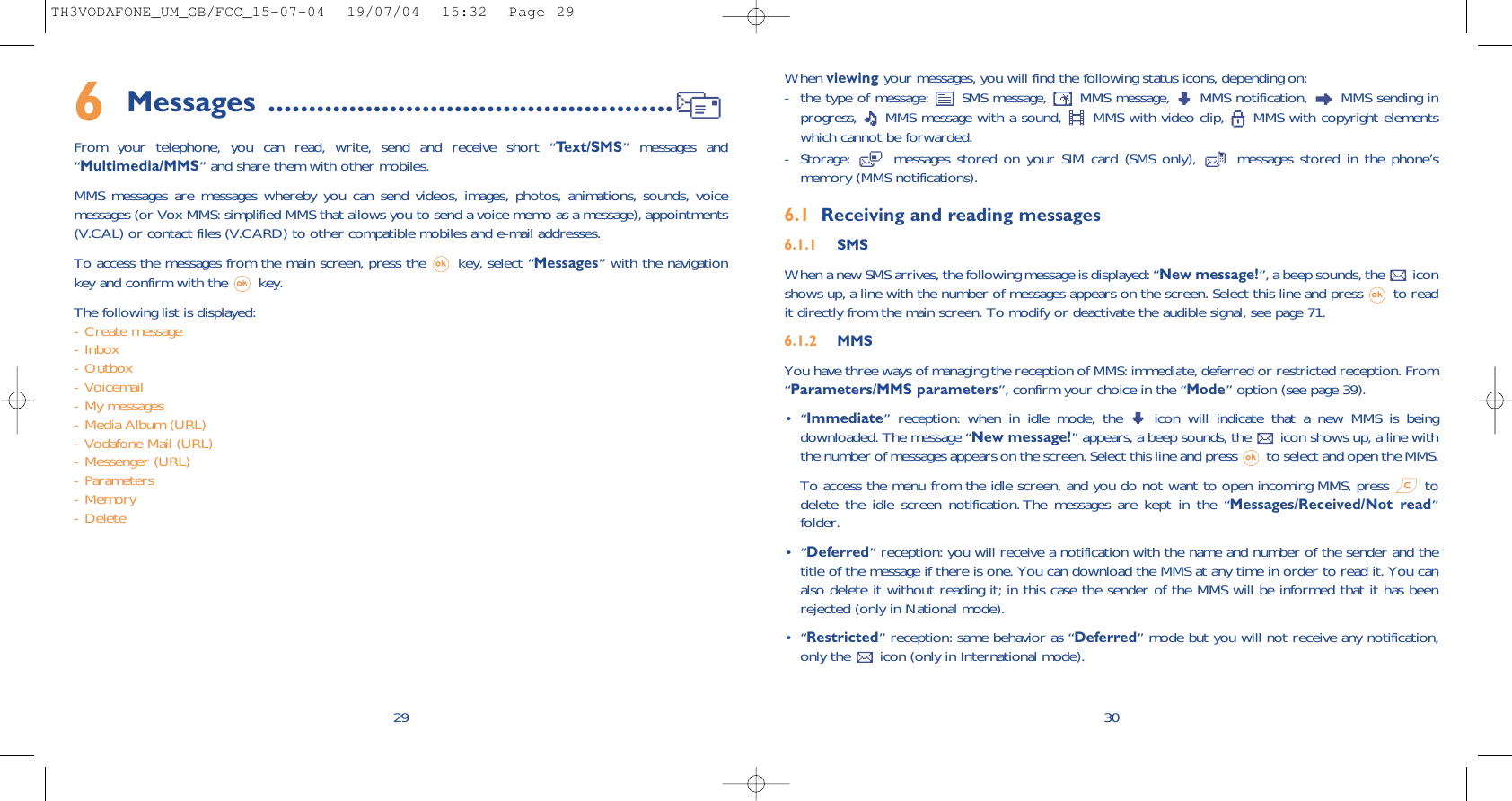 When viewing your messages, you will find the following status icons, depending on:- the type of message:  SMS message,  MMS message,  MMS notification,  MMS sending inprogress,  MMS message with a sound,  MMS with video clip,  MMS with copyright elementswhich cannot be forwarded.- Storage:  messages stored on your SIM card (SMS only),  messages stored in the phone’smemory (MMS notifications).6.1 Receiving and reading messages6.1.1 SMSWhen a new SMS arrives, the following message is displayed: “New message!”, a beep sounds, the  iconshows up, a line with the number of messages appears on the screen. Select this line and press  to readit directly from the main screen. To modify or deactivate the audible signal, see page 71.6.1.2 MMSYou have three ways of managing the reception of MMS: immediate, deferred or restricted reception. From“Parameters/MMS parameters”, confirm your choice in the “Mode” option (see page 39).•“Immediate” reception: when in idle mode, the  icon will indicate that a new MMS is beingdownloaded. The message “New message!” appears, a beep sounds, the  icon shows up, a line withthe number of messages appears on the screen. Select this line and press  to select and open the MMS. To access the menu from the idle screen, and you do not want to open incoming MMS, press  todelete the idle screen notification. The messages are kept in the “Messages/Received/Not read”folder.•“Deferred” reception: you will receive a notification with the name and number of the sender and thetitle of the message if there is one. You can download the MMS at any time in order to read it. You canalso delete it without reading it; in this case the sender of the MMS will be informed that it has beenrejected (only in National mode).•“Restricted” reception: same behavior as “Deferred” mode but you will not receive any notification,only the  icon (only in International mode).306Messages ..................................................From your telephone, you can read, write, send and receive short “Text/SMS” messages and“Multimedia/MMS” and share them with other mobiles. MMS messages are messages whereby you can send videos, images, photos, animations, sounds, voicemessages (or Vox MMS: simplified MMS that allows you to send a voice memo as a message), appointments(V.CAL) or contact files (V.CARD) to other compatible mobiles and e-mail addresses. To access the messages from the main screen, press the  key, select “Messages” with the navigationkey and confirm with the  key. The following list is displayed:- Create message- Inbox- Outbox- Voicemail- My messages- Media Album (URL)- Vodafone Mail (URL)- Messenger (URL)- Parameters- Memory- Delete29TH3VODAFONE_UM_GB/FCC_15-07-04  19/07/04  15:32  Page 29
