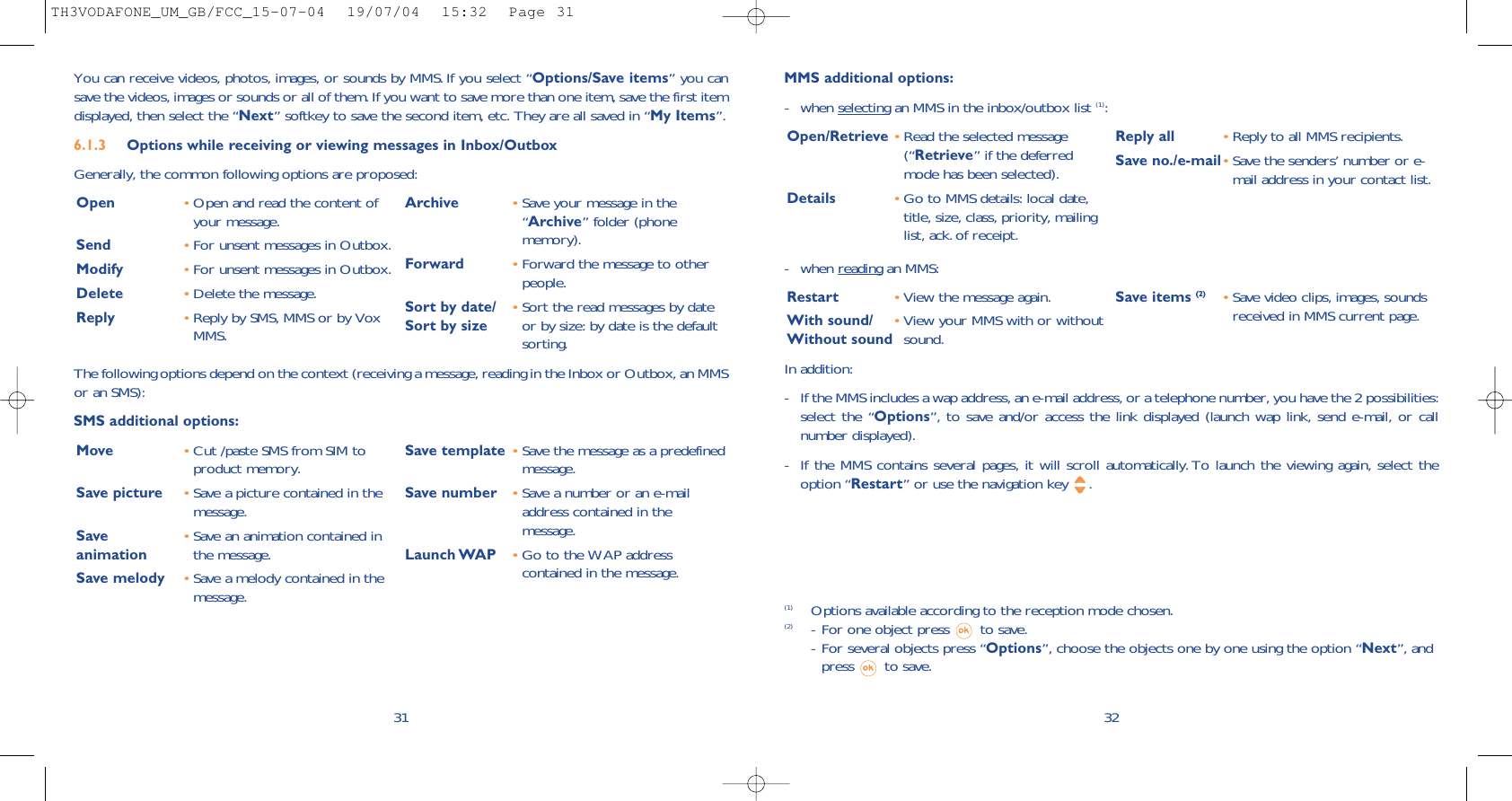 - when reading an MMS:Restart •View the message again.With sound/ •View your MMS with or withoutWithout sound sound. Save items (2) •Save video clips, images, soundsreceived in MMS current page.32MMS additional options:- when selecting an MMS in the inbox/outbox list (1):Open/Retrieve •Read the selected message(“Retrieve” if the deferredmode has been selected). Details •Go to MMS details: local date,title, size, class, priority, mailinglist, ack. of receipt.Reply all  •Reply to all MMS recipients.Save no./e-mail•Save the senders’ number or e-mail address in your contact list.(1) Options available according to the reception mode chosen.(2) - For one object press  to save.- For several objects press “Options”, choose the objects one by one using the option “Next”, andpress to save.In addition: - If the MMS includes a wap address, an e-mail address, or a telephone number, you have the 2 possibilities:select the “Options”, to save and/or access the link displayed (launch wap link, send e-mail, or callnumber displayed). - If the MMS contains several pages, it will scroll automatically. To launch the viewing again, select theoption “Restart” or use the navigation key  .31You can receive videos, photos, images, or sounds by MMS. If you select “Options/Save items” you cansave the videos, images or sounds or all of them. If you want to save more than one item, save the first itemdisplayed, then select the “Next” softkey to save the second item, etc. They are all saved in “My Items”.6.1.3 Options while receiving or viewing messages in Inbox/Outbox Generally, the common following options are proposed:Open •Open and read the content ofyour message.Send •For unsent messages in Outbox.Modify •For unsent messages in Outbox.Delete •Delete the message.Reply •Reply by SMS, MMS or by VoxMMS.Archive •Save your message in the“Archive” folder (phonememory).Forward  •Forward the message to otherpeople.Sort by date/ •Sort the read messages by date Sort by size or by size: by date is the defaultsorting.The following options depend on the context (receiving a message, reading in the Inbox or Outbox, an MMSor an SMS): SMS additional options:Move •Cut /paste SMS from SIM toproduct memory.Save picture •Save a picture contained in themessage.Save  •Save an animation contained in animation the message.Save melody •Save a melody contained in themessage.Save template •Save the message as a predefinedmessage.Save number •Save a number or an e-mailaddress contained in themessage.Launch WAP •Go to the WAP addresscontained in the message. TH3VODAFONE_UM_GB/FCC_15-07-04  19/07/04  15:32  Page 31