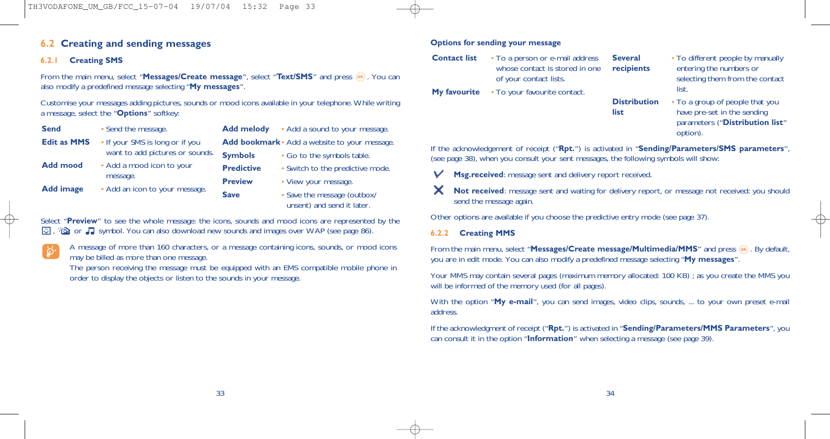 If the acknowledgement of receipt (“Rpt.”) is activated in “Sending/Parameters/SMS parameters”,(see page 38), when you consult your sent messages, the following symbols will show:Msg.received: message sent and delivery report received.Not received: message sent and waiting for delivery report, or message not received: you shouldsend the message again.Other options are available if you choose the predictive entry mode (see page 37).6.2.2 Creating MMS From the main menu, select “Messages/Create message/Multimedia/MMS” and press  . By default,you are in edit mode. You can also modify a predefined message selecting “My messages”.Your MMS may contain several pages (maximum memory allocated: 100 KB) ; as you create the MMS youwill be informed of the memory used (for all pages). With the option “My e-mail”, you can send images, video clips, sounds, ... to your own preset e-mailaddress.If the acknowledgment of receipt (“Rpt.”) is activated in “Sending/Parameters/MMS Parameters”, youcan consult it in the option “Information” when selecting a message (see page 39).34Contact list •To a person or e-mail addresswhose contact is stored in oneof your contact lists. My favourite •To your favourite contact.Several  •To different people by manually recipients entering the numbers orselecting them from the contactlist.Distribution  •To a group of people that you list have pre-set in the sendingparameters (“Distribution list”option).Options for sending your message336.2 Creating and sending messages 6.2.1 Creating SMS From the main menu, select “Messages/Create message”, select “Text/SMS” and press  . You canalso modify a predefined message selecting “My messages”.Customise your messages adding pictures, sounds or mood icons available in your telephone. While writinga message, select the “Options” softkey:Select “Preview” to see the whole message: the icons, sounds and mood icons are represented by the,  or  symbol. You can also download new sounds and images over WAP (see page 86).A message of more than 160 characters, or a message containing icons, sounds, or mood iconsmay be billed as more than one message. The person receiving the message must be equipped with an EMS compatible mobile phone inorder to display the objects or listen to the sounds in your message.Send  •Send the message.Edit as MMS •If your SMS is long or if youwant to add pictures or sounds.Add mood •Add a mood icon to yourmessage.Add image •Add an icon to your message.Add melody •Add a sound to your message.Add bookmark•Add a website to your message.Symbols •Go to the symbols table.Predictive •Switch to the predictive mode.Preview •View your message.Save •Save the message (outbox/unsent) and send it later.TH3VODAFONE_UM_GB/FCC_15-07-04  19/07/04  15:32  Page 33
