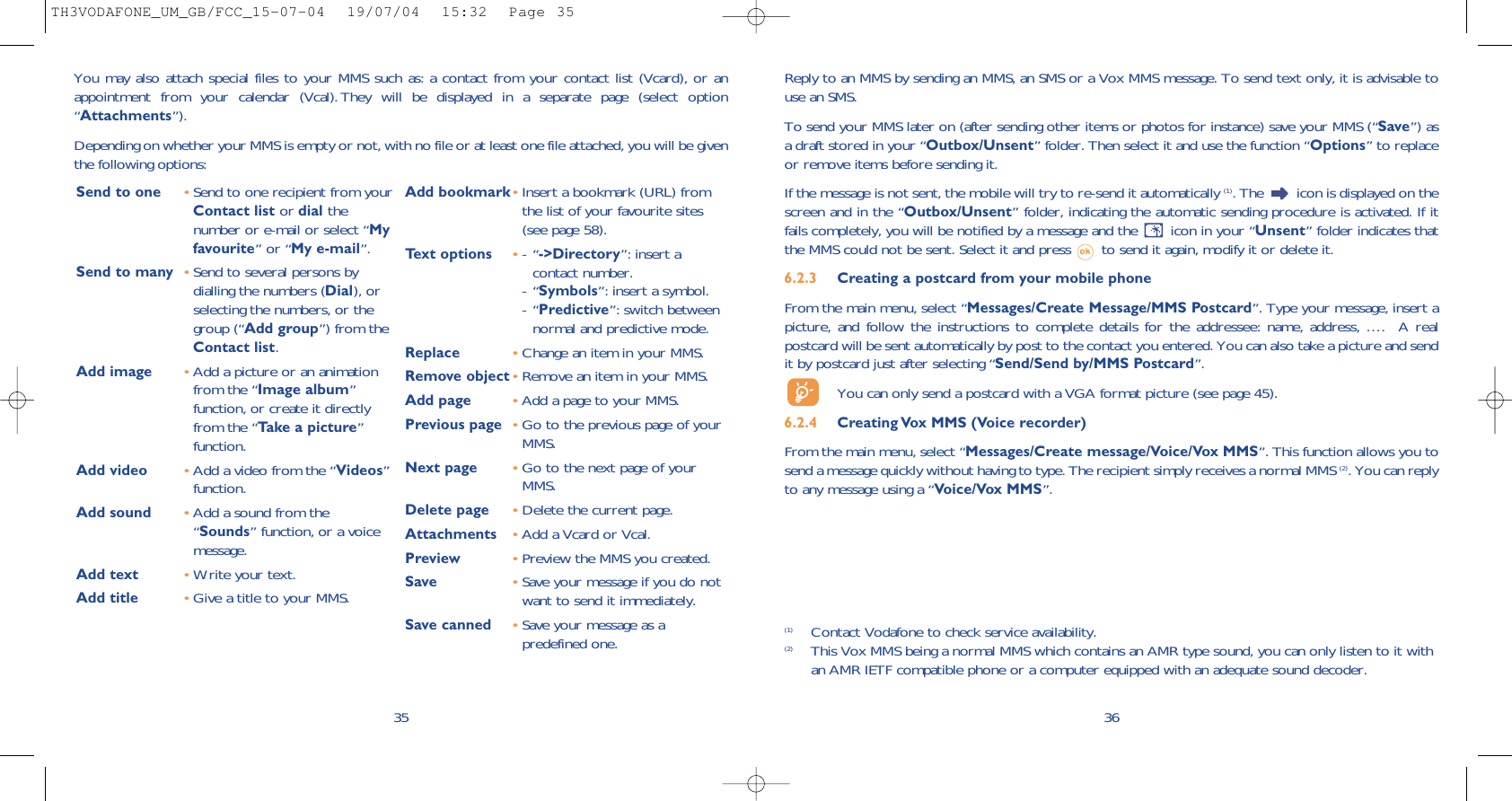 (1) Contact Vodafone to check service availability.(2) This Vox MMS being a normal MMS which contains an AMR type sound, you can only listen to it withan AMR IETF compatible phone or a computer equipped with an adequate sound decoder.36Reply to an MMS by sending an MMS, an SMS or a Vox MMS message. To send text only, it is advisable touse an SMS.To send your MMS later on (after sending other items or photos for instance) save your MMS (“Save”) asa draft stored in your “Outbox/Unsent” folder. Then select it and use the function “Options” to replaceor remove items before sending it.If the message is not sent, the mobile will try to re-send it automatically (1). The  icon is displayed on thescreen and in the “Outbox/Unsent” folder, indicating the automatic sending procedure is activated. If itfails completely, you will be notified by a message and the  icon in your “Unsent” folder indicates thatthe MMS could not be sent. Select it and press  to send it again, modify it or delete it.6.2.3  Creating a postcard from your mobile phone  From the main menu, select “Messages/Create Message/MMS Postcard”. Type your message, insert apicture, and follow the instructions to complete details for the addressee: name, address, ….  A realpostcard will be sent automatically by post to the contact you entered. You can also take a picture and sendit by postcard just after selecting “Send/Send by/MMS Postcard”.You can only send a postcard with a VGA format picture (see page 45).6.2.4  Creating Vox MMS (Voice recorder) From the main menu, select “Messages/Create message/Voice/Vox MMS”. This function allows you tosend a message quickly without having to type. The recipient simply receives a normal MMS (2). You can replyto any message using a “Voice/Vox MMS”.35You may also attach special files to your MMS such as: a contact from your contact list (Vcard), or anappointment from your calendar (Vcal). They will be displayed in a separate page (select option“Attachments”).Depending on whether your MMS is empty or not, with no file or at least one file attached, you will be giventhe following options: Send to one •Send to one recipient from yourContact list or dial thenumber or e-mail or select “Myfavourite” or “My e-mail”.Send to many •Send to several persons bydialling the numbers (Dial), orselecting the numbers, or thegroup (“Add group”) from theContact list.Add image •Add a picture or an animationfrom the “Image album”function, or create it directlyfrom the “Take a picture”function.Add video •Add a video from the “Videos”function.Add sound •Add a sound from the“Sounds” function, or a voicemessage. Add text •Write your text.Add title •Give a title to your MMS.Add bookmark•Insert a bookmark (URL) fromthe list of your favourite sites(see page 58).Text options •-“-&gt;Directory”: insert acontact number.-“Symbols”: insert a symbol.-“Predictive”: switch betweennormal and predictive mode.Replace  •Change an item in your MMS.Remove object•Remove an item in your MMS.Add page •Add a page to your MMS.Previous page •Go to the previous page of yourMMS. Next page •Go to the next page of yourMMS.Delete page •Delete the current page.Attachments •Add a Vcard or Vcal.Preview •Preview the MMS you created. Save  •Save your message if you do notwant to send it immediately.Save canned •Save your message as apredefined one.TH3VODAFONE_UM_GB/FCC_15-07-04  19/07/04  15:32  Page 35