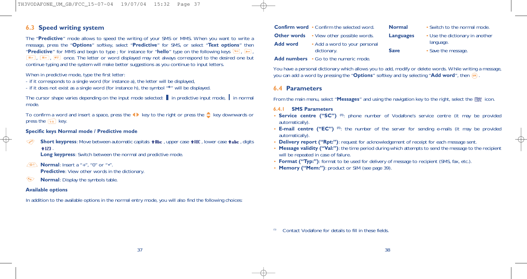 38Confirm word •Confirm the selected word.Other words •View other possible words.Add word •Add a word to your personaldictionary.Add numbers •Go to the numeric mode.Normal •Switch to the normal mode.Languages •Use the dictionary in anotherlanguage.Save •Save the message.You have a personal dictionary which allows you to add, modify or delete words. While writing a message,you can add a word by pressing the “Options” softkey and by selecting “Add word”, then  .6.4 Parameters From the main menu, select “Messages” and using the navigation key to the right, select the  icon.6.4.1 SMS Parameters•Service centre (“SC”) (1): phone number of Vodafone’s service centre (it may be providedautomatically).•E-mail centre (“EC”) (1): the number of the server for sending e-mails (it may be providedautomatically).•Delivery report (“Rpt:”): request for acknowledgement of receipt for each message sent.•Message validity (“Val:”): the time period during which attempts to send the message to the recipientwill be repeated in case of failure.•Format (“Typ:”): format to be used for delivery of message to recipient (SMS, fax, etc.).•Memory (“Mem:”): product or SIM (see page 39).(1) Contact Vodafone for details to fill in these fields.376.3 Speed writing systemThe “Predictive” mode allows to speed the writing of your SMS or MMS. When you want to write amessage, press the “Options” softkey, select “Predictive” for SMS, or select “Text options” then“Predictive” for MMS and begin to type ; for instance for “hello” type on the following keys  ,  ,,  ,  once. The letter or word displayed may not always correspond to the desired one butcontinue typing and the system will make better suggestions as you continue to input letters.When in predictive mode, type the first letter:- if it corresponds to a single word (for instance a), the letter will be displayed,- if it does not exist as a single word (for instance h), the symbol “*” will be displayed.The cursor shape varies depending on the input mode selected:  in predictive input mode,  in normalmode.To confirm a word and insert a space, press the  key to the right or press the  key downwards orpress the  key.Specific keys Normal mode / Predictive modeShort keypress: Move between automatic capitals  , upper case  , lower case  , digits.Long keypress: Switch between the normal and predictive mode. Normal: Insert a “+”, “0” or “•”.Predictive: View other words in the dictionary.Normal: Display the symbols table.Available optionsIn addition to the available options in the normal entry mode, you will also find the following choices:TH3VODAFONE_UM_GB/FCC_15-07-04  19/07/04  15:32  Page 37
