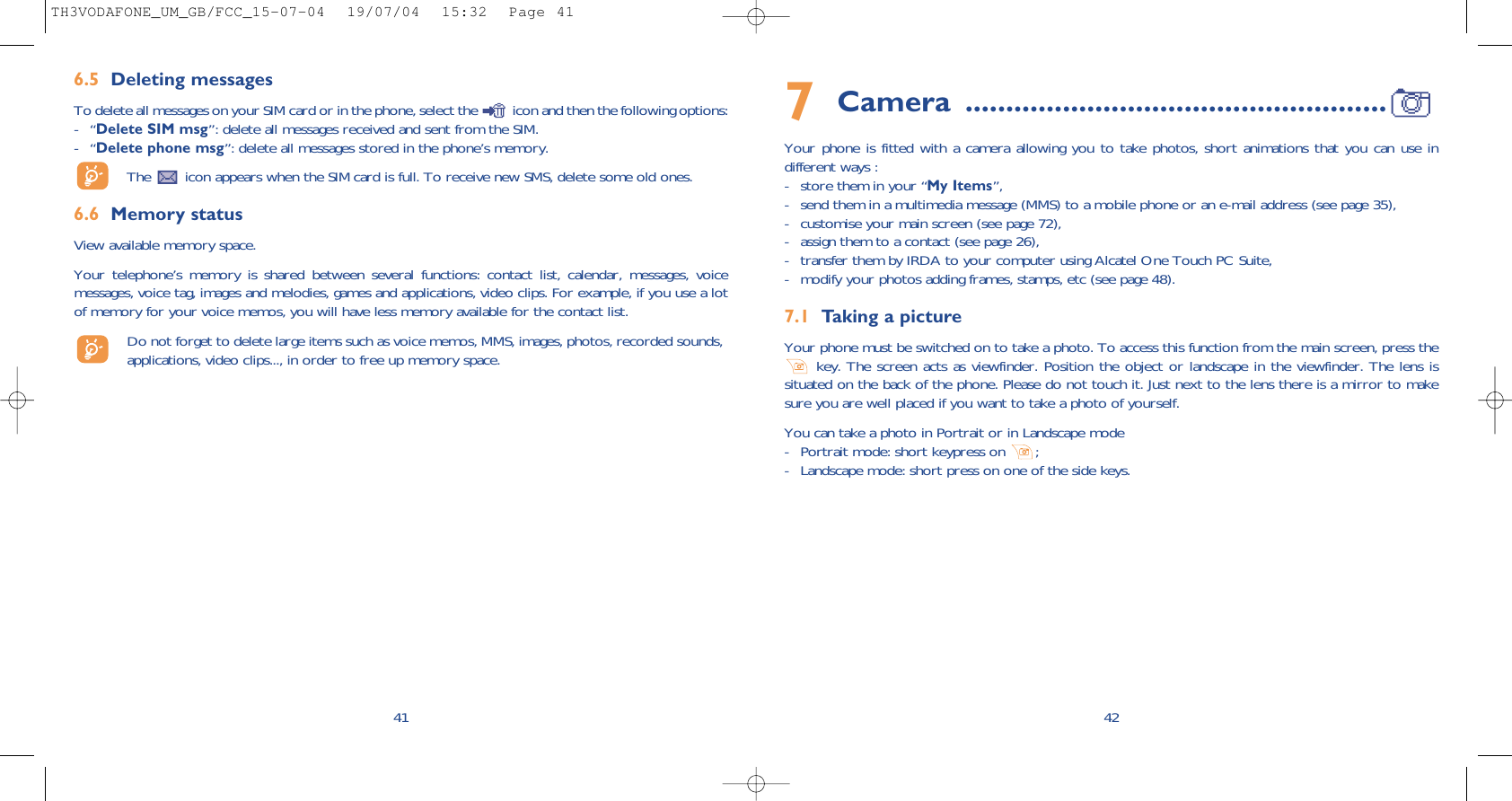 427Camera ....................................................Your phone is fitted with a camera allowing you to take photos, short animations that you can use indifferent ways : - store them in your “My Items”, - send them in a multimedia message (MMS) to a mobile phone or an e-mail address (see page 35),- customise your main screen (see page 72),- assign them to a contact (see page 26),- transfer them by IRDA to your computer using Alcatel One Touch PC Suite,- modify your photos adding frames, stamps, etc (see page 48).7.1 Taking a pictureYour phone must be switched on to take a photo. To access this function from the main screen, press thekey. The screen acts as viewfinder. Position the object or landscape in the viewfinder. The lens issituated on the back of the phone. Please do not touch it. Just next to the lens there is a mirror to makesure you are well placed if you want to take a photo of yourself. You can take a photo in Portrait or in Landscape mode - Portrait mode: short keypress on  ;- Landscape mode: short press on one of the side keys.416.5 Deleting messagesTo delete all messages on your SIM card or in the phone, select the  icon and then the following options:-“Delete SIM msg”: delete all messages received and sent from the SIM.-“Delete phone msg”: delete all messages stored in the phone’s memory.The  icon appears when the SIM card is full. To receive new SMS, delete some old ones.6.6 Memory statusView available memory space.Your telephone’s memory is shared between several functions: contact list, calendar, messages, voicemessages, voice tag, images and melodies, games and applications, video clips. For example, if you use a lotof memory for your voice memos, you will have less memory available for the contact list.Do not forget to delete large items such as voice memos, MMS, images, photos, recorded sounds,applications, video clips..., in order to free up memory space. TH3VODAFONE_UM_GB/FCC_15-07-04  19/07/04  15:32  Page 41