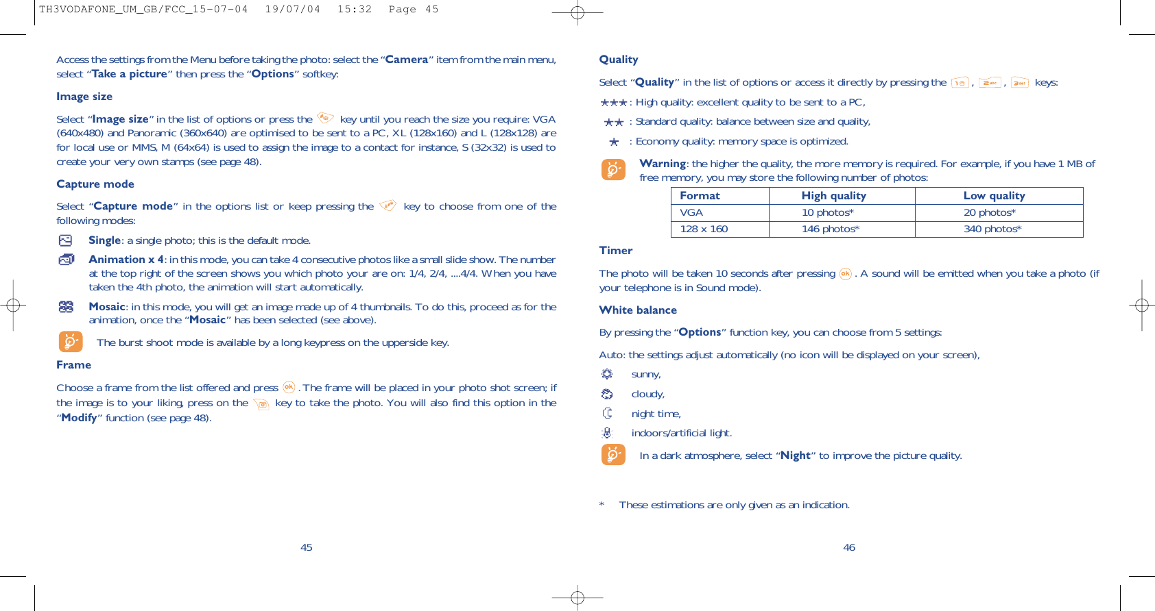 QualitySelect “Quality” in the list of options or access it directly by pressing the  , , keys:: High quality: excellent quality to be sent to a PC,: Standard quality: balance between size and quality,: Economy quality: memory space is optimized.Warning: the higher the quality, the more memory is required. For example, if you have 1 MB offree memory, you may store the following number of photos:Format High quality  Low quality VGA 10 photos* 20 photos*128 x 160 146 photos* 340 photos*TimerThe photo will be taken 10 seconds after pressing  . A sound will be emitted when you take a photo (ifyour telephone is in Sound mode).White balanceBy pressing the “Options” function key, you can choose from 5 settings: Auto: the settings adjust automatically (no icon will be displayed on your screen),sunny, cloudy,night time, indoors/artificial light.In a dark atmosphere, select “Night” to improve the picture quality.46* These estimations are only given as an indication. 45Access the settings from the Menu before taking the photo: select the “Camera” item from the main menu,select “Take a picture” then press the “Options” softkey:Image sizeSelect “Image size” in the list of options or press the  key until you reach the size you require: VGA(640x480) and Panoramic (360x640) are optimised to be sent to a PC, XL (128x160) and L (128x128) arefor local use or MMS, M (64x64) is used to assign the image to a contact for instance, S (32x32) is used tocreate your very own stamps (see page 48).Capture modeSelect “Capture mode” in the options list or keep pressing the  key to choose from one of thefollowing modes:Single: a single photo; this is the default mode.Animation x 4: in this mode, you can take 4 consecutive photos like a small slide show. The numberat the top right of the screen shows you which photo your are on: 1/4, 2/4, ....4/4. When you havetaken the 4th photo, the animation will start automatically.Mosaic: in this mode, you will get an image made up of 4 thumbnails. To do this, proceed as for theanimation, once the “Mosaic” has been selected (see above).The burst shoot mode is available by a long keypress on the upperside key.FrameChoose a frame from the list offered and press  . The frame will be placed in your photo shot screen; ifthe image is to your liking, press on the  key to take the photo. You will also find this option in the“Modify” function (see page 48). TH3VODAFONE_UM_GB/FCC_15-07-04  19/07/04  15:32  Page 45