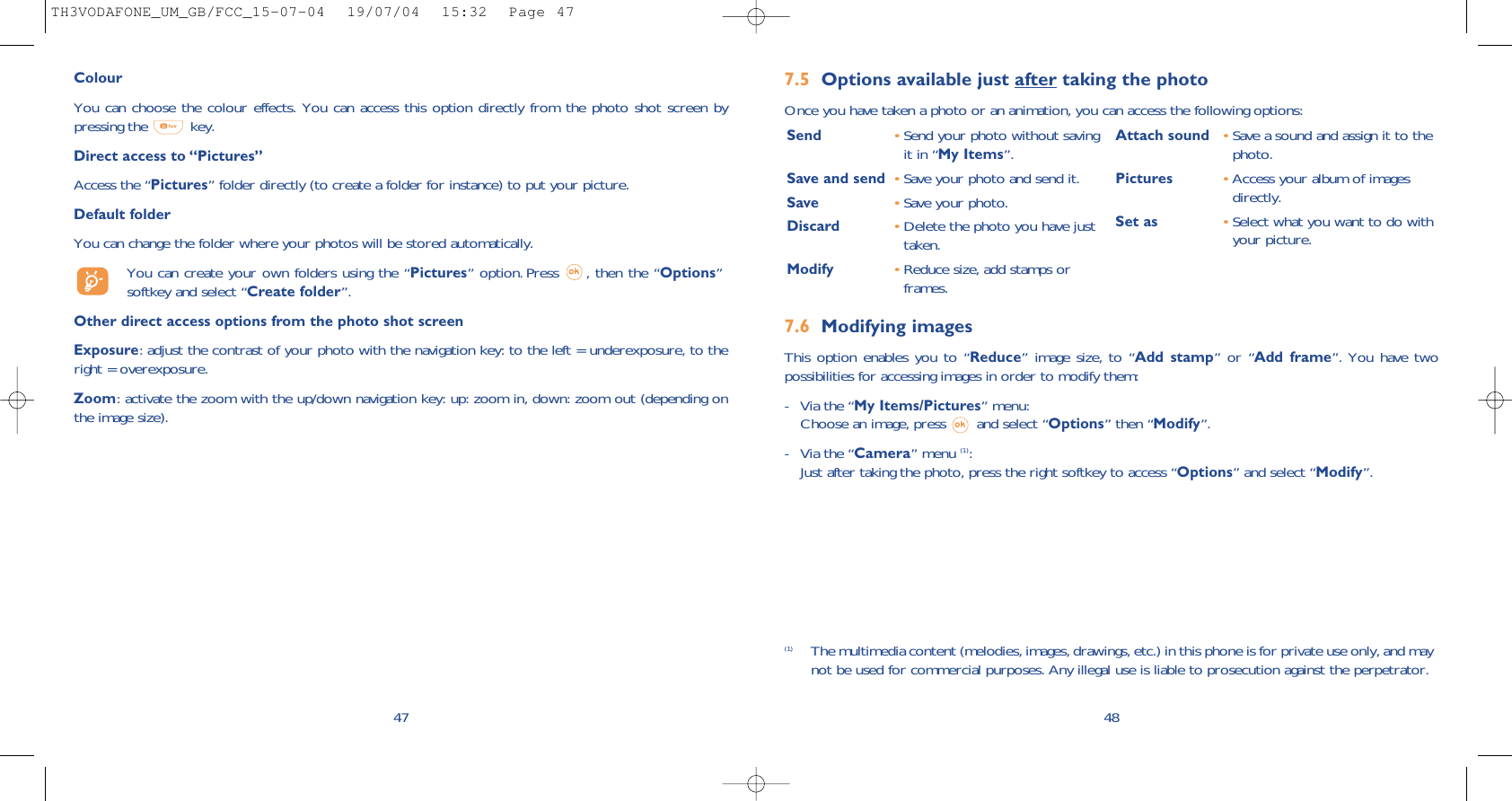 7.6 Modifying imagesThis option enables you to “Reduce” image size, to “Add stamp” or “Add frame”. You have twopossibilities for accessing images in order to modify them:- Via the “My Items/Pictures” menu:Choose an image, press  and select “Options” then “Modify”.- Via the “Camera” menu (1):Just after taking the photo, press the right softkey to access “Options” and select “Modify”.7.5 Options available just after taking the photoOnce you have taken a photo or an animation, you can access the following options: 48Send •Send your photo without savingit in “My Items”.Save and send  •Save your photo and send it.Save •Save your photo.Discard •Delete the photo you have justtaken.Modify •Reduce size, add stamps orframes.Attach sound •Save a sound and assign it to thephoto.Pictures •Access your album of imagesdirectly.Set as •Select what you want to do withyour picture.(1) The multimedia content (melodies, images, drawings, etc.) in this phone is for private use only, and maynot be used for commercial purposes. Any illegal use is liable to prosecution against the perpetrator.ColourYou can choose the colour effects. You can access this option directly from the photo shot screen bypressing the  key. Direct access to “Pictures”Access the “Pictures” folder directly (to create a folder for instance) to put your picture.Default folderYou can change the folder where your photos will be stored automatically.You can create your own folders using the “Pictures” option. Press  , then the “Options”softkey and select “Create folder”.Other direct access options from the photo shot screenExposure: adjust the contrast of your photo with the navigation key: to the left = underexposure, to theright = overexposure.Zoom: activate the zoom with the up/down navigation key: up: zoom in, down: zoom out (depending onthe image size).47TH3VODAFONE_UM_GB/FCC_15-07-04  19/07/04  15:32  Page 47