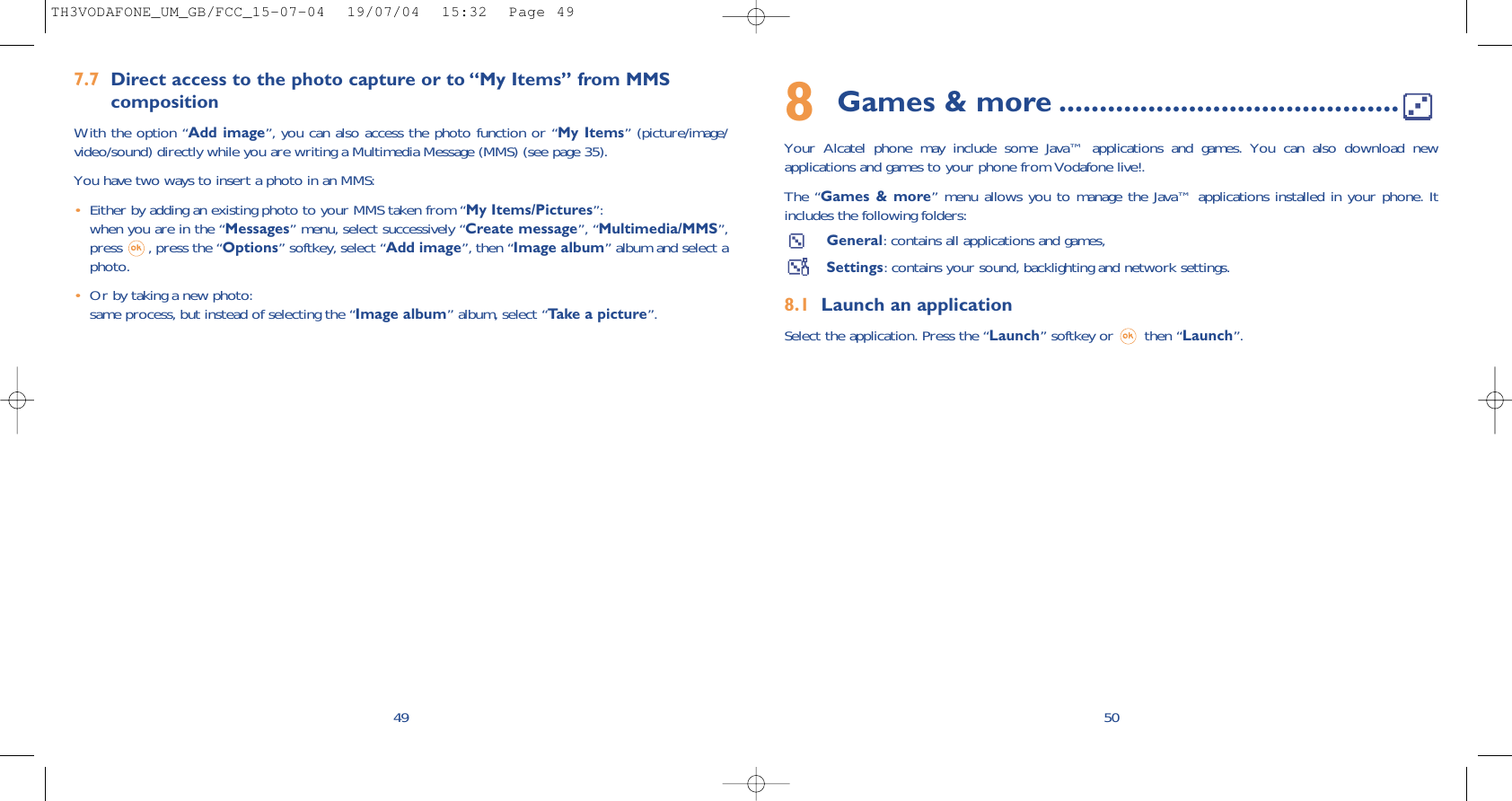 508Games &amp; more ..........................................Your Alcatel phone may include some Java™ applications and games. You can also download newapplications and games to your phone from Vodafone live!. The “Games &amp; more” menu allows you to manage the Java™ applications installed in your phone. Itincludes the following folders:General: contains all applications and games,Settings: contains your sound, backlighting and network settings.8.1 Launch an applicationSelect the application. Press the “Launch” softkey or  then “Launch”.7.7 Direct access to the photo capture or to “My Items” from MMS compositionWith the option “Add image”, you can also access the photo function or “My Items” (picture/image/video/sound) directly while you are writing a Multimedia Message (MMS) (see page 35).You have two ways to insert a photo in an MMS:•Either by adding an existing photo to your MMS taken from “My Items/Pictures”: when you are in the “Messages” menu, select successively “Create message”, “Multimedia/MMS”,press  , press the “Options” softkey, select “Add image”, then “Image album” album and select aphoto.•Or by taking a new photo:same process, but instead of selecting the “Image album” album, select “Take a picture”. 49TH3VODAFONE_UM_GB/FCC_15-07-04  19/07/04  15:32  Page 49