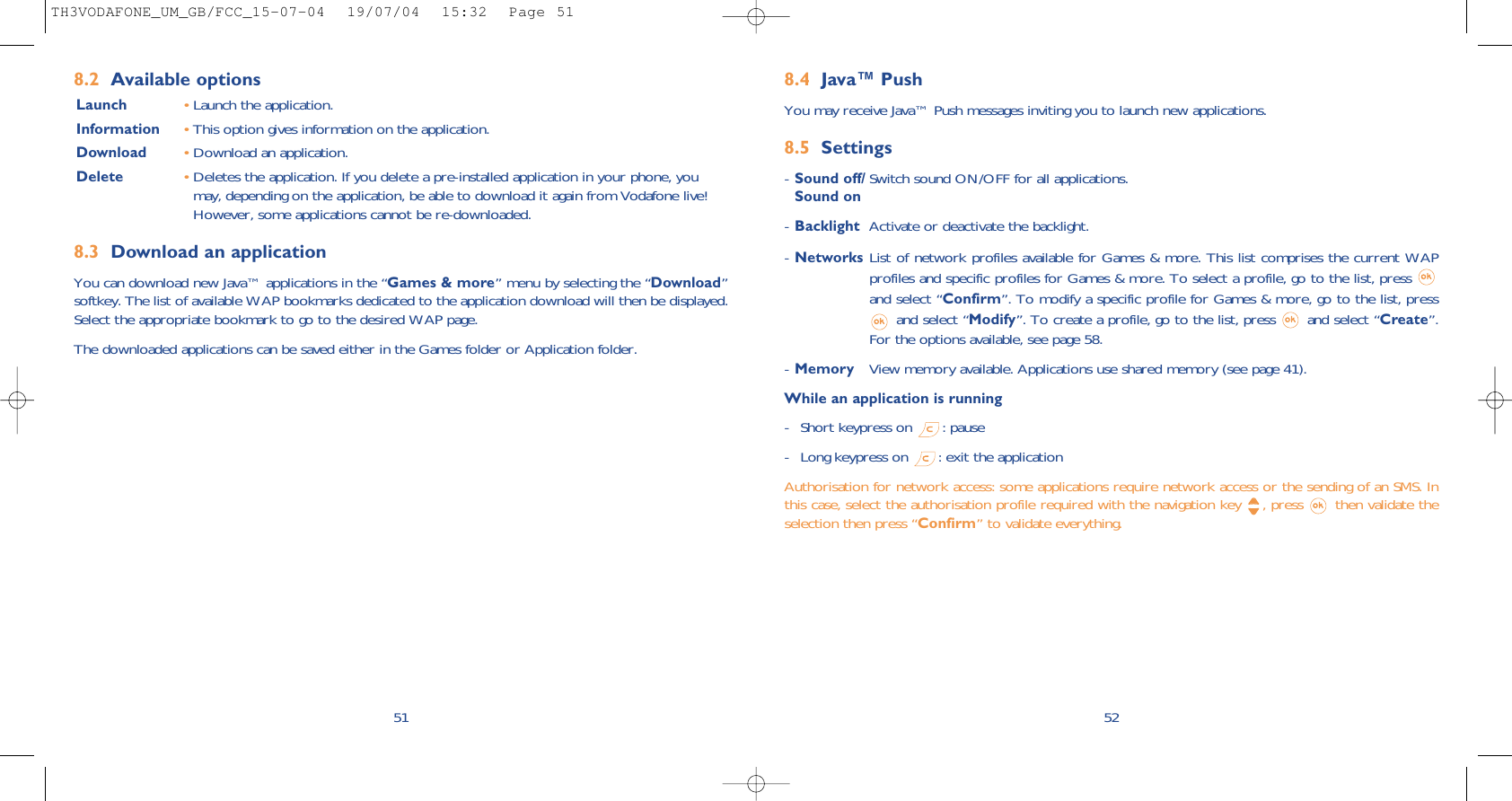 528.4 Java™ PushYou may receive Java™ Push messages inviting you to launch new applications.8.5 Settings-Sound off/ Switch sound ON/OFF for all applications.Sound on-Backlight Activate or deactivate the backlight.-Networks List of network profiles available for Games &amp; more. This list comprises the current WAPprofiles and specific profiles for Games &amp; more. To select a profile, go to the list, press and select “Confirm”. To modify a specific profile for Games &amp; more, go to the list, pressand select “Modify”. To create a profile, go to the list, press  and select “Create”.For the options available, see page 58.-Memory View memory available. Applications use shared memory (see page 41).While an application is running- Short keypress on  : pause- Long keypress on  : exit the applicationAuthorisation for network access: some applications require network access or the sending of an SMS. Inthis case, select the authorisation profile required with the navigation key  , press  then validate theselection then press “Confirm” to validate everything.518.2 Available optionsLaunch •Launch the application.Information •This option gives information on the application.Download •Download an application.Delete •Deletes the application. If you delete a pre-installed application in your phone, youmay, depending on the application, be able to download it again from Vodafone live!However, some applications cannot be re-downloaded.8.3 Download an applicationYou can download new Java™ applications in the “Games &amp; more” menu by selecting the “Download”softkey. The list of available WAP bookmarks dedicated to the application download will then be displayed.Select the appropriate bookmark to go to the desired WAP page. The downloaded applications can be saved either in the Games folder or Application folder. TH3VODAFONE_UM_GB/FCC_15-07-04  19/07/04  15:32  Page 51