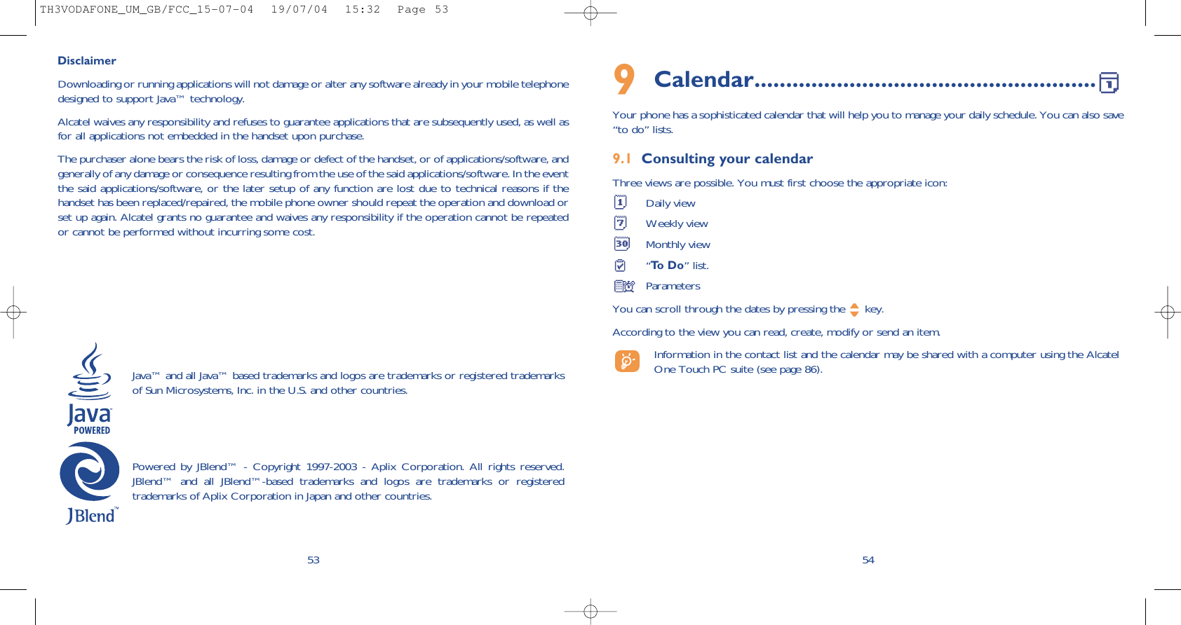 9Calendar......................................................Your phone has a sophisticated calendar that will help you to manage your daily schedule. You can also save“to do” lists.9.1 Consulting your calendarThree views are possible. You must first choose the appropriate icon: Daily viewWeekly viewMonthly view“To  D o ” list.ParametersYou can scroll through the dates by pressing the  key.According to the view you can read, create, modify or send an item. Information in the contact list and the calendar may be shared with a computer using the AlcatelOne Touch PC suite (see page 86).5453DisclaimerDownloading or running applications will not damage or alter any software already in your mobile telephonedesigned to support Java™ technology.Alcatel waives any responsibility and refuses to guarantee applications that are subsequently used, as well asfor all applications not embedded in the handset upon purchase. The purchaser alone bears the risk of loss, damage or defect of the handset, or of applications/software, andgenerally of any damage or consequence resulting from the use of the said applications/software. In the eventthe said applications/software, or the later setup of any function are lost due to technical reasons if thehandset has been replaced/repaired, the mobile phone owner should repeat the operation and download orset up again. Alcatel grants no guarantee and waives any responsibility if the operation cannot be repeatedor cannot be performed without incurring some cost.Java™ and all Java™ based trademarks and logos are trademarks or registered trademarksof Sun Microsystems, Inc. in the U.S. and other countries.Powered by JBlend™ - Copyright 1997-2003 - Aplix Corporation. All rights reserved.JBlend™ and all JBlend™-based trademarks and logos are trademarks or registeredtrademarks of Aplix Corporation in Japan and other countries.TH3VODAFONE_UM_GB/FCC_15-07-04  19/07/04  15:32  Page 53