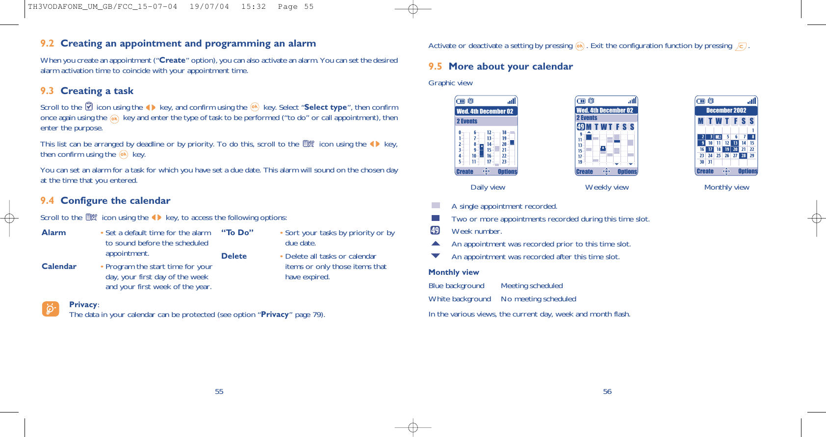 Daily view Weekly view Monthly view56Activate or deactivate a setting by pressing  . Exit the configuration function by pressing  .9.5 More about your calendarGraphic viewA single appointment recorded.Two or more appointments recorded during this time slot.Week number.An appointment was recorded prior to this time slot.An appointment was recorded after this time slot.Monthly viewBlue background Meeting scheduledWhite background No meeting scheduledIn the various views, the current day, week and month flash.Wed. 4th December 022 EventsWed. 4th December 022 EventsDecember 2002TMWFTSS TMWFTSSCreate Options Create Options Create Options9.2 Creating an appointment and programming an alarmWhen you create an appointment (“Create” option), you can also activate an alarm. You can set the desiredalarm activation time to coincide with your appointment time.9.3 Creating a taskScroll to the  icon using the  key, and confirm using the  key. Select “Select type”, then confirmonce again using the  key and enter the type of task to be performed (“to do” or call appointment), thenenter the purpose.This list can be arranged by deadline or by priority. To do this, scroll to the  icon using the  key,then confirm using the  key.You can set an alarm for a task for which you have set a due date. This alarm will sound on the chosen dayat the time that you entered.9.4 Configure the calendarScroll to the  icon using the  key, to access the following options:55Alarm •Set a default time for the alarmto sound before the scheduledappointment.Calendar •Program the start time for yourday, your first day of the weekand your first week of the year.“To Do” •Sort your tasks by priority or bydue date.Delete •Delete all tasks or calendaritems or only those items thathave expired.Privacy: The data in your calendar can be protected (see option “Privacy” page 79).TH3VODAFONE_UM_GB/FCC_15-07-04  19/07/04  15:32  Page 55