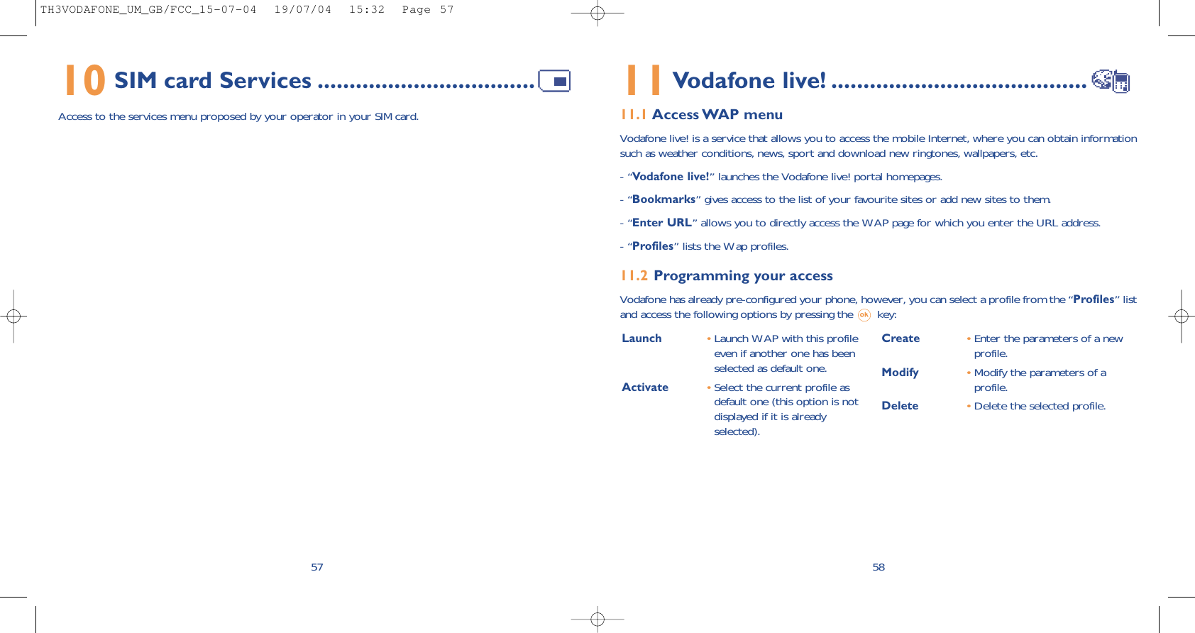 Launch  •Launch WAP with this profileeven if another one has beenselected as default one.Activate •Select the current profile asdefault one (this option is notdisplayed if it is alreadyselected).Create •Enter the parameters of a newprofile.Modify •Modify the parameters of aprofile.Delete •Delete the selected profile.5811Vodafone live! ........................................11.1 Access WAP  menuVodafone live! is a service that allows you to access the mobile Internet, where you can obtain informationsuch as weather conditions, news, sport and download new ringtones, wallpapers, etc.- “Vodafone live!” launches the Vodafone live! portal homepages.- “Bookmarks” gives access to the list of your favourite sites or add new sites to them.- “Enter URL” allows you to directly access the WAP page for which you enter the URL address.- “Profiles” lists the Wap profiles.11.2 Programming your accessVodafone has already pre-configured your phone, however, you can select a profile from the “Profiles” listand access the following options by pressing the  key:10 SIM card Services ..................................Access to the services menu proposed by your operator in your SIM card.57TH3VODAFONE_UM_GB/FCC_15-07-04  19/07/04  15:32  Page 57