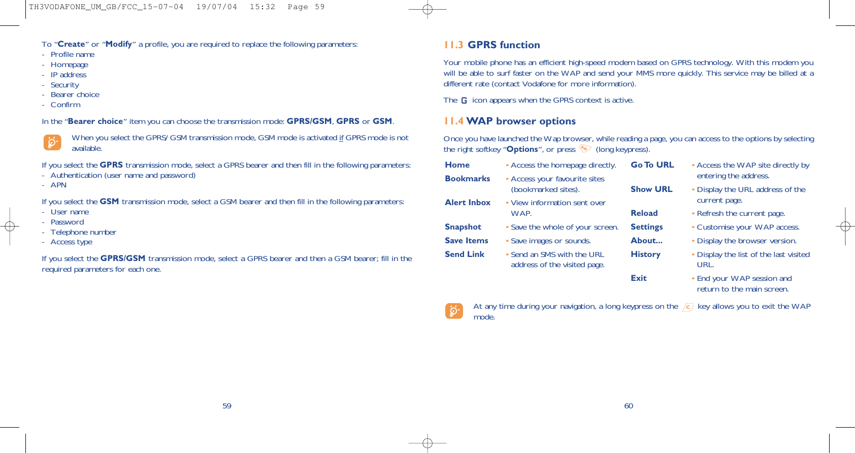 6011.3 GPRS functionYour mobile phone has an efficient high-speed modem based on GPRS technology. With this modem youwill be able to surf faster on the WAP and send your MMS more quickly. This service may be billed at adifferent rate (contact Vodafone for more information).The  icon appears when the GPRS context is active.11.4 WAP browser options Once you have launched the Wap browser, while reading a page, you can access to the options by selectingthe right softkey “Options”, or press  (long keypress).59To “Create” or “Modify” a profile, you are required to replace the following parameters:- Profile name- Homepage- IP address- Security- Bearer choice - ConfirmIn the “Bearer choice” item you can choose the transmission mode: GPRS/GSM, GPRS or GSM. When you select the GPRS/ GSM transmission mode, GSM mode is activated if GPRS mode is notavailable.If you select the GPRS transmission mode, select a GPRS bearer and then fill in the following parameters:- Authentication (user name and password)- APN If you select the GSM transmission mode, select a GSM bearer and then fill in the following parameters:- User name - Password - Telephone number- Access typeIf you select the GPRS/GSM transmission mode, select a GPRS bearer and then a GSM bearer; fill in therequired parameters for each one.Home  •Access the homepage directly.Bookmarks •Access your favourite sites(bookmarked sites).Alert Inbox •View information sent overWAP.Snapshot •Save the whole of your screen.Save Items •Save images or sounds.Send Link •Send an SMS with the URLaddress of the visited page.Go To  URL •Access the WAP site directly byentering the address.Show URL •Display the URL address of thecurrent page.Reload •Refresh the current page.Settings •Customise your WAP access.About... •Display the browser version.History •Display the list of the last visitedURL.Exit •End your WAP session andreturn to the main screen.At any time during your navigation, a long keypress on the  key allows you to exit the WAPmode.TH3VODAFONE_UM_GB/FCC_15-07-04  19/07/04  15:32  Page 59