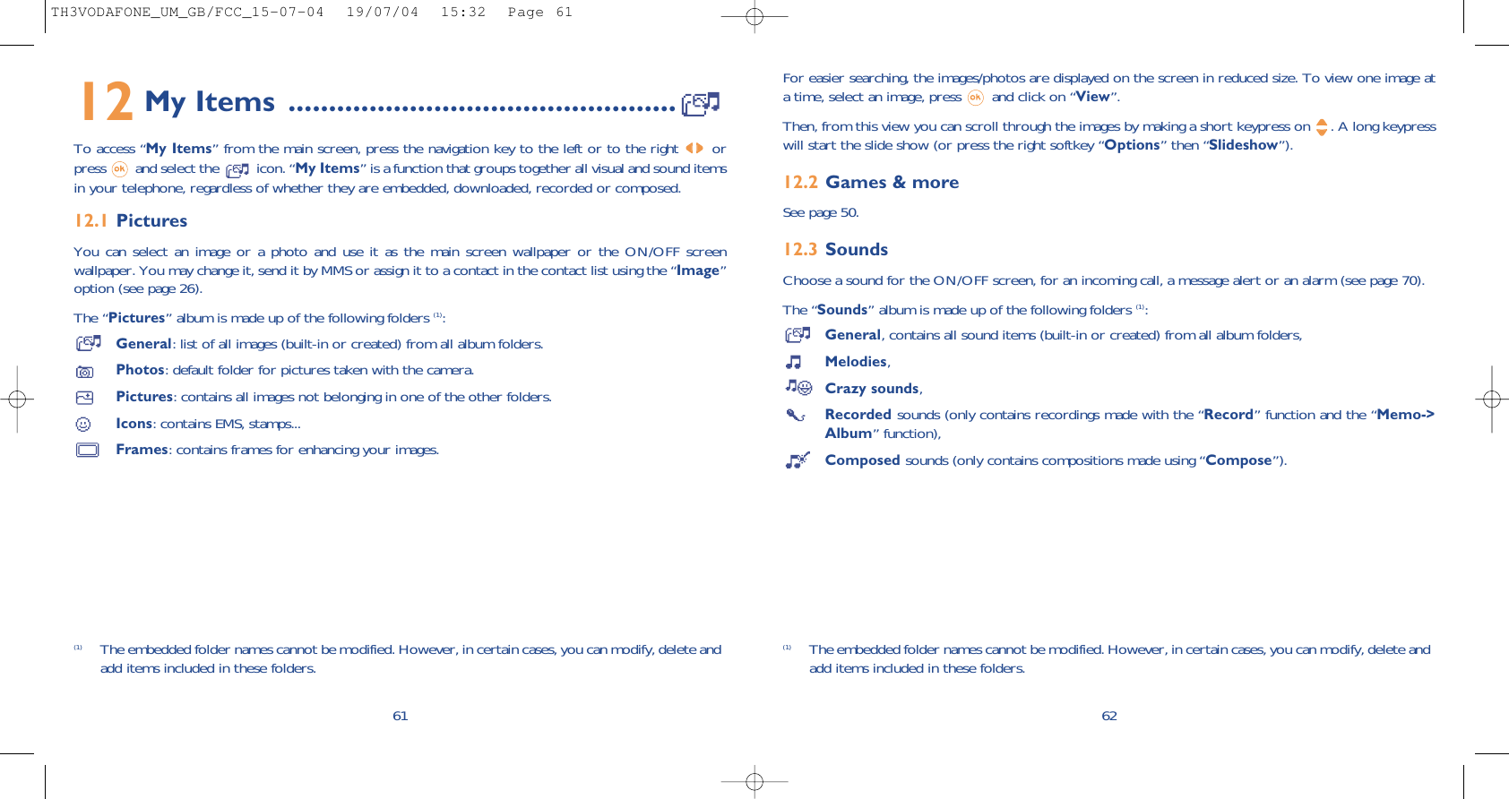 For easier searching, the images/photos are displayed on the screen in reduced size. To view one image ata time, select an image, press  and click on “View”.Then, from this view you can scroll through the images by making a short keypress on  . A long keypresswill start the slide show (or press the right softkey “Options” then “Slideshow”).12.2 Games &amp; moreSee page 50.12.3 SoundsChoose a sound for the ON/OFF screen, for an incoming call, a message alert or an alarm (see page 70).The “Sounds” album is made up of the following folders (1):General, contains all sound items (built-in or created) from all album folders,Melodies,Crazy sounds,Recorded sounds (only contains recordings made with the “Record” function and the “Memo-&gt;Album” function),Composed sounds (only contains compositions made using “Compose”).62(1) The embedded folder names cannot be modified. However, in certain cases, you can modify, delete andadd items included in these folders.12 My Items ................................................To access “My Items” from the main screen, press the navigation key to the left or to the right orpress  and select the  icon. “My Items” is a function that groups together all visual and sound itemsin your telephone, regardless of whether they are embedded, downloaded, recorded or composed.12.1 PicturesYou can select an image or a photo and use it as the main screen wallpaper or the ON/OFF screenwallpaper. You may change it, send it by MMS or assign it to a contact in the contact list using the “Image”option (see page 26).The “Pictures” album is made up of the following folders (1):General: list of all images (built-in or created) from all album folders.Photos: default folder for pictures taken with the camera.Pictures: contains all images not belonging in one of the other folders.Icons: contains EMS, stamps...Frames: contains frames for enhancing your images.61(1) The embedded folder names cannot be modified. However, in certain cases, you can modify, delete andadd items included in these folders.TH3VODAFONE_UM_GB/FCC_15-07-04  19/07/04  15:32  Page 61