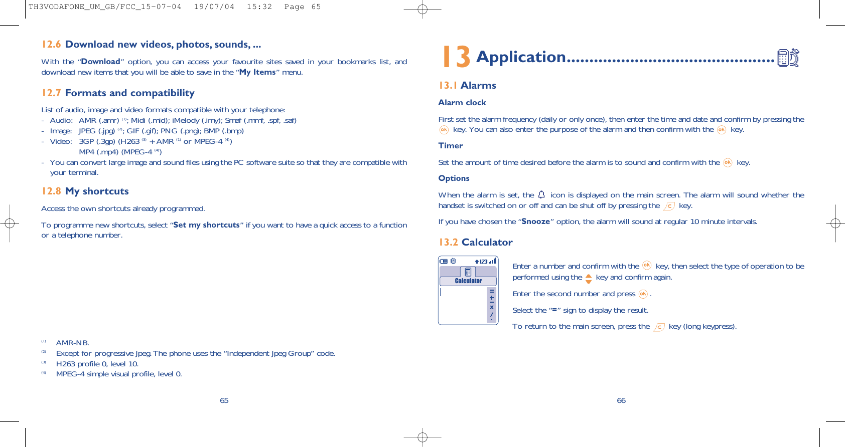 6613Application..............................................13.1 AlarmsAlarm clockFirst set the alarm frequency (daily or only once), then enter the time and date and confirm by pressing thekey. You can also enter the purpose of the alarm and then confirm with the  key.TimerSet the amount of time desired before the alarm is to sound and confirm with the  key.Options When the alarm is set, the  icon is displayed on the main screen. The alarm will sound whether thehandset is switched on or off and can be shut off by pressing the  key.If you have chosen the “Snooze” option, the alarm will sound at regular 10 minute intervals.13.2 CalculatorEnter a number and confirm with the  key, then select the type of operation to beperformed using the  key and confirm again.Enter the second number and press  .Select the “=” sign to display the result.To return to the main screen, press the  key (long keypress).Calculator6512.6 Download new videos, photos, sounds, ...With the “Download” option, you can access your favourite sites saved in your bookmarks list, anddownload new items that you will be able to save in the “My Items” menu.12.7 Formats and compatibilityList of audio, image and video formats compatible with your telephone: - Audio: AMR (.amr) (1); Midi (.mid); iMelody (.imy); Smaf (.mmf, .spf, .saf)- Image: JPEG (.jpg) (2); GIF (.gif); PNG (.png); BMP (.bmp)- Video: 3GP (.3gp) (H263 (3) + AMR (1) or MPEG-4 (4))MP4 (.mp4) (MPEG-4 (4))- You can convert large image and sound files using the PC software suite so that they are compatible withyour terminal.12.8 My shortcutsAccess the own shortcuts already programmed.To programme new shortcuts, select “Set my shortcuts” if you want to have a quick access to a functionor a telephone number.(1) AMR-NB.(2) Except for progressive Jpeg. The phone uses the “Independent Jpeg Group” code. (3) H263 profile 0, level 10.(4) MPEG-4 simple visual profile, level 0.TH3VODAFONE_UM_GB/FCC_15-07-04  19/07/04  15:32  Page 65