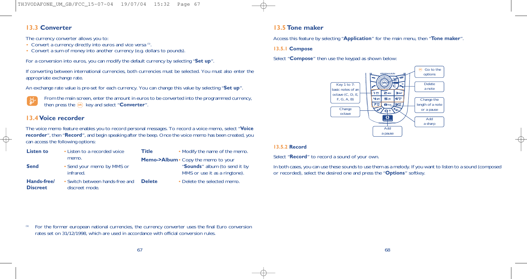 6813.5 Tone makerAccess this feature by selecting “Application” for the main menu, then “Tone maker”.13.5.1 ComposeSelect “Compose” then use the keypad as shown below:13.5.2 RecordSelect “Record” to record a sound of your own.In both cases, you can use these sounds to use them as a melody. If you want to listen to a sound (composedor recorded), select the desired one and press the “Options” softkey.Delete a noteKey 1 to 7:basic notes of anoctave (C, D, E,F, G, A, B)Change octaveAdd a pauseGo to theoptionsChange thelength of a noteor a pauseAdd a sharp6713.3 ConverterThe currency converter allows you to:•Convert a currency directly into euros and vice versa (1).•Convert a sum of money into another currency (e.g. dollars to pounds).For a conversion into euros, you can modify the default currency by selecting “Set up”.If converting between international currencies, both currencies must be selected. You must also enter theappropriate exchange rate.An exchange rate value is pre-set for each currency. You can change this value by selecting “Set up”.From the main screen, enter the amount in euros to be converted into the programmed currency,then press the  key and select “Converter”.13.4 Voice recorderThe voice memo feature enables you to record personal messages. To record a voice memo, select “Voicerecorder”, then “Record”, and begin speaking after the beep. Once the voice memo has been created, youcan access the following options:Listen to •Listen to a recorded voicememo.Send •Send your memo by MMS orinfrared.Hands-free/ •Switch between hands-free and Discreet discreet mode.Title •Modify the name of the memo.Memo-&gt;Album•Copy the memo to your“Sounds” album (to send it byMMS or use it as a ringtone).Delete •Delete the selected memo.(1) For the former european national currencies, the currency converter uses the final Euro conversionrates set on 31/12/1998, which are used in accordance with official conversion rules.TH3VODAFONE_UM_GB/FCC_15-07-04  19/07/04  15:32  Page 67