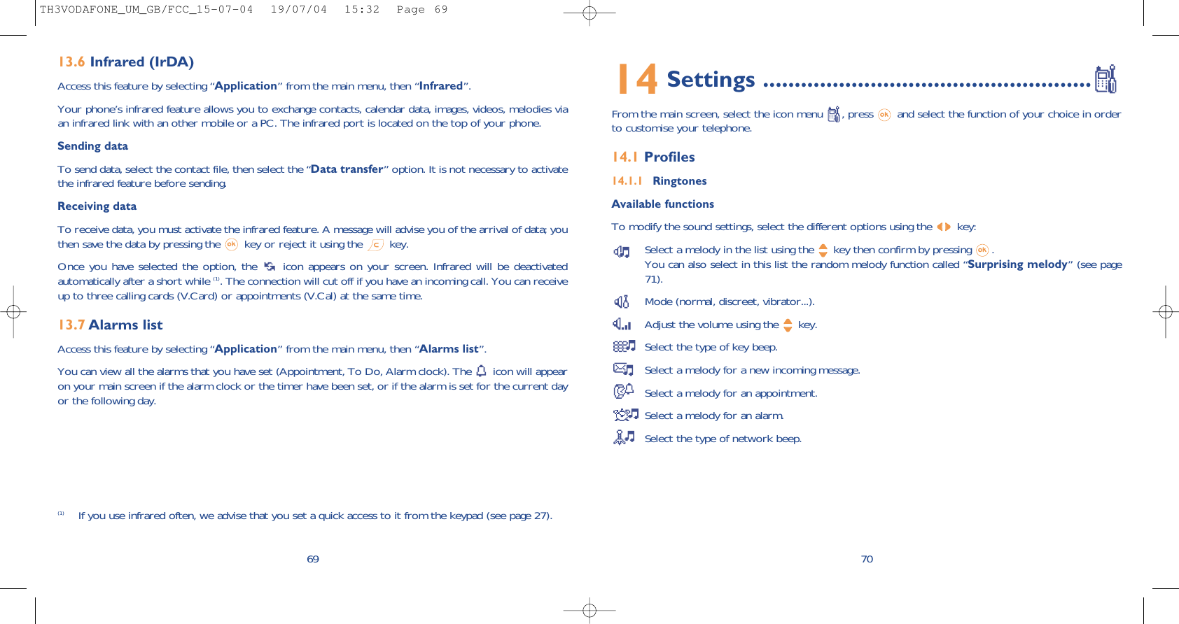 7014 Settings ....................................................From the main screen, select the icon menu  , press  and select the function of your choice in orderto customise your telephone. 14.1 Profiles14.1.1 RingtonesAvailable functionsTo modify the sound settings, select the different options using the  key:Select a melody in the list using the  key then confirm by pressing  . You can also select in this list the random melody function called “Surprising melody” (see page71).Mode (normal, discreet, vibrator...).Adjust the volume using the  key.Select the type of key beep.Select a melody for a new incoming message. Select a melody for an appointment. Select a melody for an alarm. Select the type of network beep.6913.6 Infrared (IrDA)Access this feature by selecting “Application” from the main menu, then “Infrared”.Your phone’s infrared feature allows you to exchange contacts, calendar data, images, videos, melodies viaan infrared link with an other mobile or a PC. The infrared port is located on the top of your phone.Sending dataTo send data, select the contact file, then select the “Data transfer” option. It is not necessary to activatethe infrared feature before sending.Receiving dataTo receive data, you must activate the infrared feature. A message will advise you of the arrival of data; youthen save the data by pressing the  key or reject it using the  key.Once you have selected the option, the  icon appears on your screen. Infrared will be deactivatedautomatically after a short while (1). The connection will cut off if you have an incoming call. You can receiveup to three calling cards (V.Card) or appointments (V.Cal) at the same time.13.7 Alarms listAccess this feature by selecting “Application” from the main menu, then “Alarms list”.You can view all the alarms that you have set (Appointment, To Do, Alarm clock). The  icon will appearon your main screen if the alarm clock or the timer have been set, or if the alarm is set for the current dayor the following day. (1) If you use infrared often, we advise that you set a quick access to it from the keypad (see page 27). TH3VODAFONE_UM_GB/FCC_15-07-04  19/07/04  15:32  Page 69