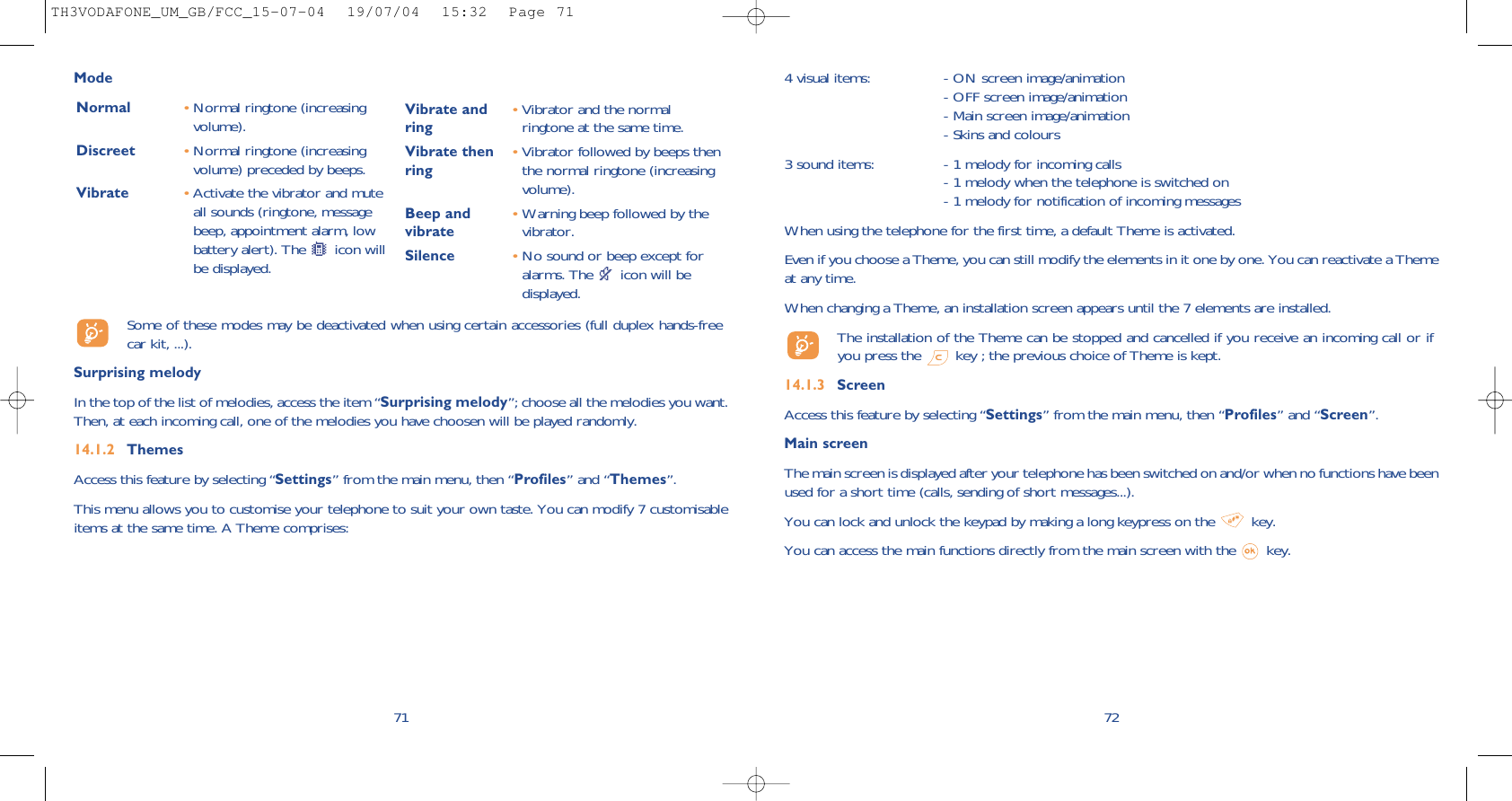724 visual items:  - ON screen image/animation- OFF screen image/animation- Main screen image/animation- Skins and colours3 sound items:  - 1 melody for incoming calls- 1 melody when the telephone is switched on- 1 melody for notification of incoming messages When using the telephone for the first time, a default Theme is activated.Even if you choose a Theme, you can still modify the elements in it one by one. You can reactivate a Themeat any time. When changing a Theme, an installation screen appears until the 7 elements are installed. The installation of the Theme can be stopped and cancelled if you receive an incoming call or ifyou press the  key ; the previous choice of Theme is kept. 14.1.3 ScreenAccess this feature by selecting “Settings” from the main menu, then “Profiles” and “Screen”.Main screenThe main screen is displayed after your telephone has been switched on and/or when no functions have beenused for a short time (calls, sending of short messages...).You can lock and unlock the keypad by making a long keypress on the  key.You can access the main functions directly from the main screen with the  key.71ModeNormal •Normal ringtone (increasingvolume).Discreet •Normal ringtone (increasingvolume) preceded by beeps.Vibrate •Activate the vibrator and muteall sounds (ringtone, messagebeep, appointment alarm, lowbattery alert). The  icon willbe displayed.Vibrate and •Vibrator and the normal ring ringtone at the same time.Vibrate then •Vibrator followed by beeps then ring the normal ringtone (increasingvolume).Beep and  •Warning beep followed by the vibrate vibrator. Silence •No sound or beep except foralarms. The  icon will bedisplayed.Some of these modes may be deactivated when using certain accessories (full duplex hands-freecar kit, ...).Surprising melody In the top of the list of melodies, access the item “Surprising melody”; choose all the melodies you want.Then, at each incoming call, one of the melodies you have choosen will be played randomly.14.1.2 ThemesAccess this feature by selecting “Settings” from the main menu, then “Profiles” and “Themes”.This menu allows you to customise your telephone to suit your own taste. You can modify 7 customisableitems at the same time. A Theme comprises:TH3VODAFONE_UM_GB/FCC_15-07-04  19/07/04  15:32  Page 71