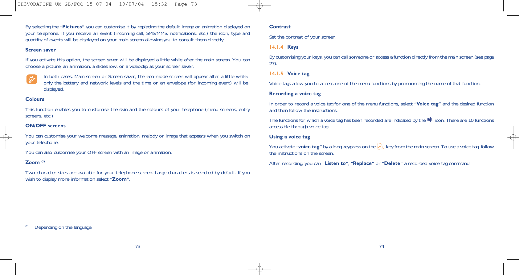 74Contrast Set the contrast of your screen.14.1.4 KeysBy customising your keys, you can call someone or access a function directly from the main screen (see page27).14.1.5 Voice tagVoice tags allow you to access one of the menu functions by pronouncing the name of that function. Recording a voice tagIn order to record a voice tag for one of the menu functions, select “Voice tag” and the desired functionand then follow the instructions. The functions for which a voice tag has been recorded are indicated by the  icon. There are 10 functionsaccessible through voice tag.Using a voice tagYou activate “voice tag” by a long keypress on the  key from the main screen. To use a voice tag, followthe instructions on the screen. After recording, you can “Listen to”, “Replace” or “Delete” a recorded voice tag command.(1) Depending on the language.By selecting the “Pictures” you can customise it by replacing the default image or animation displayed onyour telephone. If you receive an event (incoming call, SMS/MMS, notifications, etc.) the icon, type andquantity of events will be displayed on your main screen allowing you to consult them directly.Screen saver If you activate this option, the screen saver will be displayed a little while after the main screen. You canchoose a picture, an animation, a slideshow, or a videoclip as your screen saver.In both cases, Main screen or Screen saver, the eco-mode screen will appear after a little while:only the battery and network levels and the time or an envelope (for incoming event) will bedisplayed.ColoursThis function enables you to customise the skin and the colours of your telephone (menu screens, entryscreens, etc.)ON/OFF screens You can customise your welcome message, animation, melody or image that appears when you switch onyour telephone. You can also customise your OFF screen with an image or animation. Zoom (1)Two character sizes are available for your telephone screen. Large characters is selected by default. If youwish to display more information select “Zoom”.73TH3VODAFONE_UM_GB/FCC_15-07-04  19/07/04  15:32  Page 73