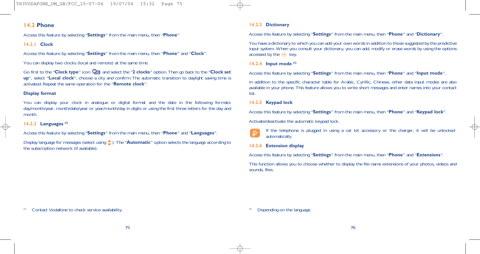 14.2.3 DictionaryAccess this feature by selecting “Settings” from the main menu, then “Phone” and “Dictionary”.You have a dictionary to which you can add your own words in addition to those suggested by the predictiveinput system. When you consult your dictionary, you can add, modify or erase words by using the optionsaccessed by the  key.14.2.4 Input mode (1)Access this feature by selecting “Settings” from the main menu, then “Phone” and “Input mode”.In addition to the specific character table for Arabic, Cyrillic, Chinese, other data input modes are alsoavailable in your phone. This feature allows you to write short messages and enter names into your contactlist.14.2.5 Keypad lockAccess this feature by selecting “Settings” from the main menu, then “Phone” and “Keypad lock”.Activate/deactivate the automatic keypad lock.If the telephone is plugged in using a car kit accessory or the charger, it will be unlockedautomatically.14.2.6 Extension displayAccess this feature by selecting “Settings” from the main menu, then “Phone” and “Extensions”.This function allows you to choose whether to display the file name extensions of your photos, videos andsounds, files.76(1) Depending on the language.7514.2 PhoneAccess this feature by selecting “Settings” from the main menu, then “Phone”14.2.1 ClockAccess this feature by selecting “Settings” from the main menu, then “Phone” and “Clock”.You can display two clocks (local and remote) at the same time.Go first to the “Clock type” icon  and select the “2 clocks” option. Then go back to the “Clock setup”, select “Local clock”, choose a city and confirm. The automatic transition to daylight saving time isactivated. Repeat the same operation for the “Remote clock”.Display formatYou can display your clock in analogue or digital format and the date in the following formats:day/month/year, month/date/year or year/month/day in digits or using the first three letters for the day andmonth.14.2.2 Languages (1)Access this feature by selecting “Settings” from the main menu, then “Phone” and “Languages”.Display language for messages (select using  ). The “Automatic” option selects the language according tothe subscription network (if available).(1) Contact Vodafone to check service availability.TH3VODAFONE_UM_GB/FCC_15-07-04  19/07/04  15:32  Page 75