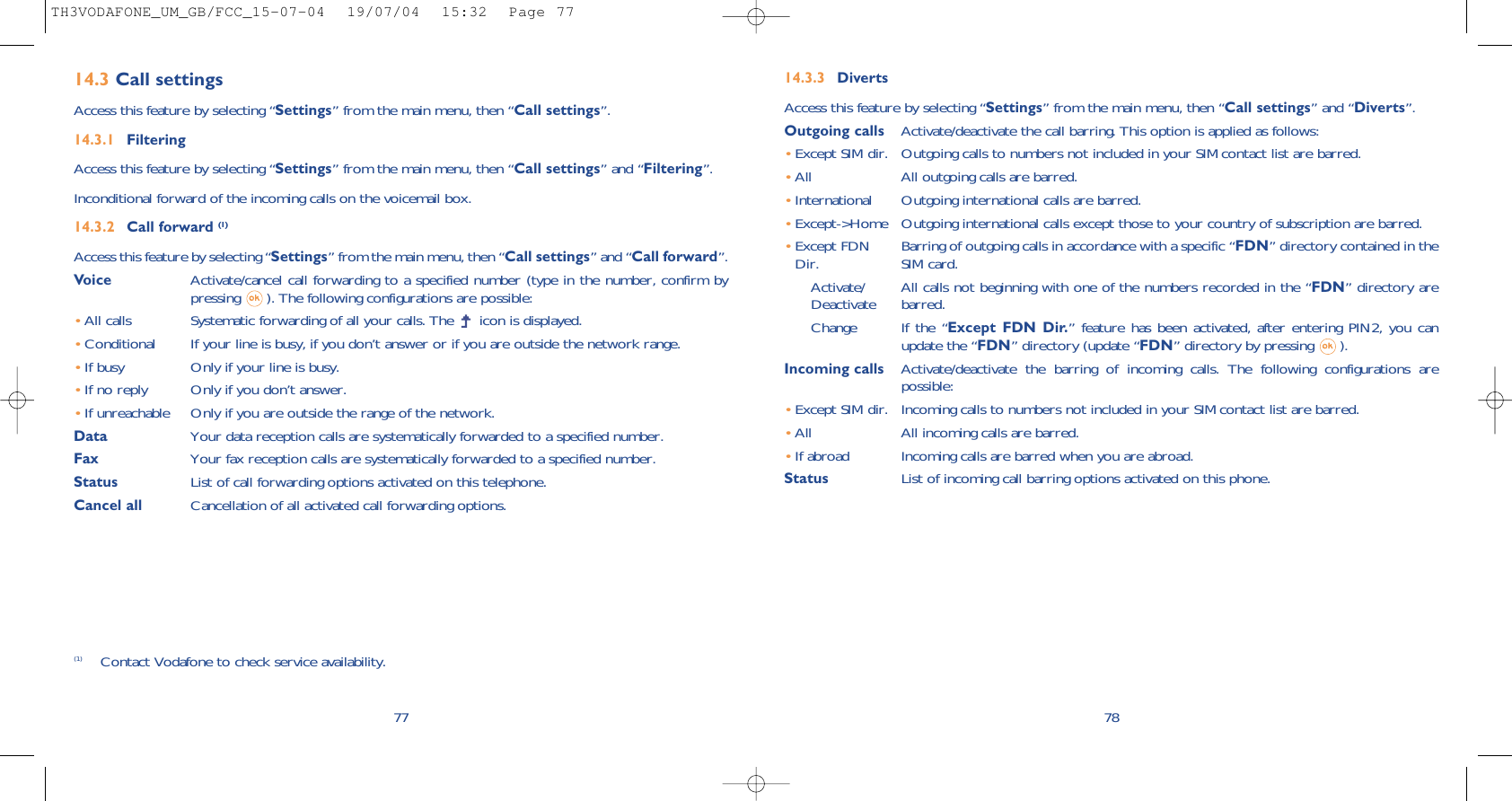 14.3.3 DivertsAccess this feature by selecting “Settings” from the main menu, then “Call settings” and “Diverts”.Outgoing calls Activate/deactivate the call barring. This option is applied as follows:•Except SIM dir. Outgoing calls to numbers not included in your SIM contact list are barred.•All All outgoing calls are barred.•International Outgoing international calls are barred.•Except-&gt;Home Outgoing international calls except those to your country of subscription are barred.•Except FDN Barring of outgoing calls in accordance with a specific “FDN” directory contained in the Dir. SIM card.Activate/ All calls not beginning with one of the numbers recorded in the “FDN” directory are  Deactivate barred.Change If the “Except FDN Dir.” feature has been activated, after entering PIN2, you canupdate the “FDN” directory (update “FDN” directory by pressing  ).Incoming calls Activate/deactivate the barring of incoming calls. The following configurations arepossible:•Except SIM dir. Incoming calls to numbers not included in your SIM contact list are barred.•All  All incoming calls are barred.•If abroad  Incoming calls are barred when you are abroad.Status List of incoming call barring options activated on this phone.7814.3 Call settingsAccess this feature by selecting “Settings” from the main menu, then “Call settings”.14.3.1 FilteringAccess this feature by selecting “Settings” from the main menu, then “Call settings” and “Filtering”.Inconditional forward of the incoming calls on the voicemail box.14.3.2 Call forward (1)Access this feature by selecting “Settings” from the main menu, then “Call settings” and “Call forward”.Voice Activate/cancel call forwarding to a specified number (type in the number, confirm bypressing  ). The following configurations are possible:•All calls Systematic forwarding of all your calls. The  icon is displayed.•Conditional If your line is busy, if you don’t answer or if you are outside the network range.•If busy Only if your line is busy.•If no reply Only if you don’t answer.•If unreachable Only if you are outside the range of the network.Data Your data reception calls are systematically forwarded to a specified number.Fax Your fax reception calls are systematically forwarded to a specified number.Status List of call forwarding options activated on this telephone.Cancel all Cancellation of all activated call forwarding options.77(1) Contact Vodafone to check service availability.TH3VODAFONE_UM_GB/FCC_15-07-04  19/07/04  15:32  Page 77