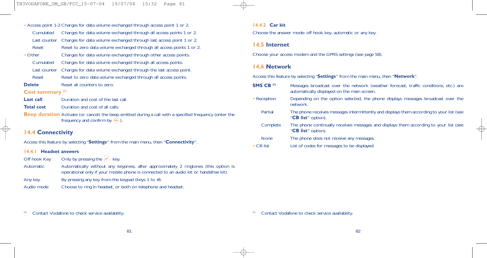 8214.4.2 Car kitChoose the answer mode: off hook key, automatic or any key.14.5 InternetChoose your access modem and the GPRS settings (see page 58).14.6 NetworkAccess this feature by selecting “Settings” from the main menu, then “Network”.SMS CB (1) Messages broadcast over the network (weather forecast, traffic conditions, etc.) areautomatically displayed on the main screen.•Reception Depending on the option selected, the phone displays messages broadcast over thenetwork.Partial The phone receives messages intermittently and displays them according to your list (see“CB list” option).Complete The phone continually receives messages and displays them according to your list (see“CB list” option).None The phone does not receive any messages.•CB list List of codes for messages to be displayed.•Access point 1-2 Charges for data volume exchanged through access point 1 or 2.Cumulated Charges for data volume exchanged through all access points 1 or 2.Last counter Charges for data volume exchanged through last access point 1 or 2.Reset  Reset to zero data volume exchanged through all access points 1 or 2.•Other Charges for data volume exchanged through other access points.Cumulated Charges for data volume exchanged through all access points.Last counter Charges for data volume exchanged through the last access point.Reset  Reset to zero data volume exchanged through all access points.Delete  Reset all counters to zero.Cost summary (1)Last call Duration and cost of the last call.Total cost Duration and cost of all calls.Beep duration Activate (or cancel) the beep emitted during a call with a specified frequency (enter thefrequency and confirm by  ).14.4 ConnectivityAccess this feature by selecting “Settings” from the main menu, then “Connectivity”.14.4.1 Headset answersOff hook Key Only by pressing the  key.Automatic Automatically without any keypress, after approximately 2 ringtones (this option isoperational only if your mobile phone is connected to an audio kit or handsfree kit).Any key By pressing any key from the keypad (keys 1 to #).Audio mode Choose to ring in headset, or both on telephone and headset.81(1) Contact Vodafone to check service availability. (1) Contact Vodafone to check service availability.TH3VODAFONE_UM_GB/FCC_15-07-04  19/07/04  15:32  Page 81