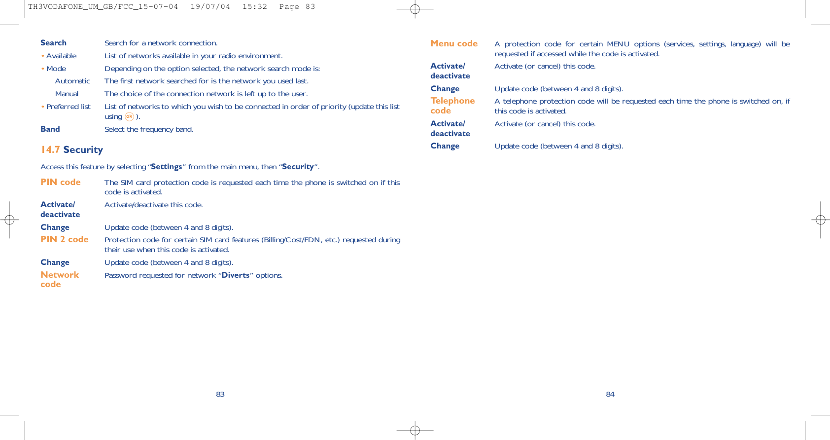 Menu code A protection code for certain MENU options (services, settings, language) will berequested if accessed while the code is activated. Activate/ Activate (or cancel) this code.deactivateChange Update code (between 4 and 8 digits).Telephone  A telephone protection code will be requested each time the phone is switched on, if  code this code is activated.Activate/ Activate (or cancel) this code.deactivateChange Update code (between 4 and 8 digits).84Search Search for a network connection.•Available List of networks available in your radio environment.•Mode  Depending on the option selected, the network search mode is:Automatic The first network searched for is the network you used last.Manual The choice of the connection network is left up to the user.•Preferred list List of networks to which you wish to be connected in order of priority (update this listusing ).Band Select the frequency band.14.7 SecurityAccess this feature by selecting “Settings” from the main menu, then “Security”.PIN code  The SIM card protection code is requested each time the phone is switched on if thiscode is activated.Activate/ Activate/deactivate this code.deactivateChange Update code (between 4 and 8 digits).PIN 2 code  Protection code for certain SIM card features (Billing/Cost/FDN, etc.) requested duringtheir use when this code is activated.Change Update code (between 4 and 8 digits).Network  Password requested for network “Diverts” options.code 83TH3VODAFONE_UM_GB/FCC_15-07-04  19/07/04  15:32  Page 83