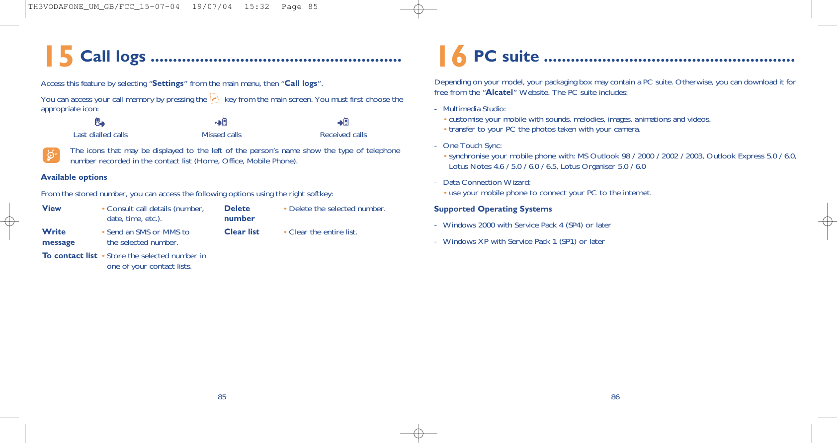 16 PC suite ........................................................Depending on your model, your packaging box may contain a PC suite. Otherwise, you can download it forfree from the “Alcatel” Website. The PC suite includes:- Multimedia Studio: •customise your mobile with sounds, melodies, images, animations and videos.•transfer to your PC the photos taken with your camera.- One Touch Sync: •synchronise your mobile phone with: MS Outlook 98 / 2000 / 2002 / 2003, Outlook Express 5.0 / 6.0,Lotus Notes 4.6 / 5.0 / 6.0 / 6.5, Lotus Organiser 5.0 / 6.0- Data Connection Wizard: •use your mobile phone to connect your PC to the internet.Supported Operating Systems- Windows 2000 with Service Pack 4 (SP4) or later- Windows XP with Service Pack 1 (SP1) or later8615 Call logs ........................................................Access this feature by selecting “Settings” from the main menu, then “Call logs”.You can access your call memory by pressing the  key from the main screen. You must first choose theappropriate icon:Last dialled calls Missed calls Received calls The icons that may be displayed to the left of the person’s name show the type of telephonenumber recorded in the contact list (Home, Office, Mobile Phone).Available optionsFrom the stored number, you can access the following options using the right softkey:85View •Consult call details (number,date, time, etc.).Write  •Send an SMS or MMS to message the selected number.To contact list •Store the selected number inone of your contact lists.Delete •Delete the selected number.numberClear list •Clear the entire list.TH3VODAFONE_UM_GB/FCC_15-07-04  19/07/04  15:32  Page 85