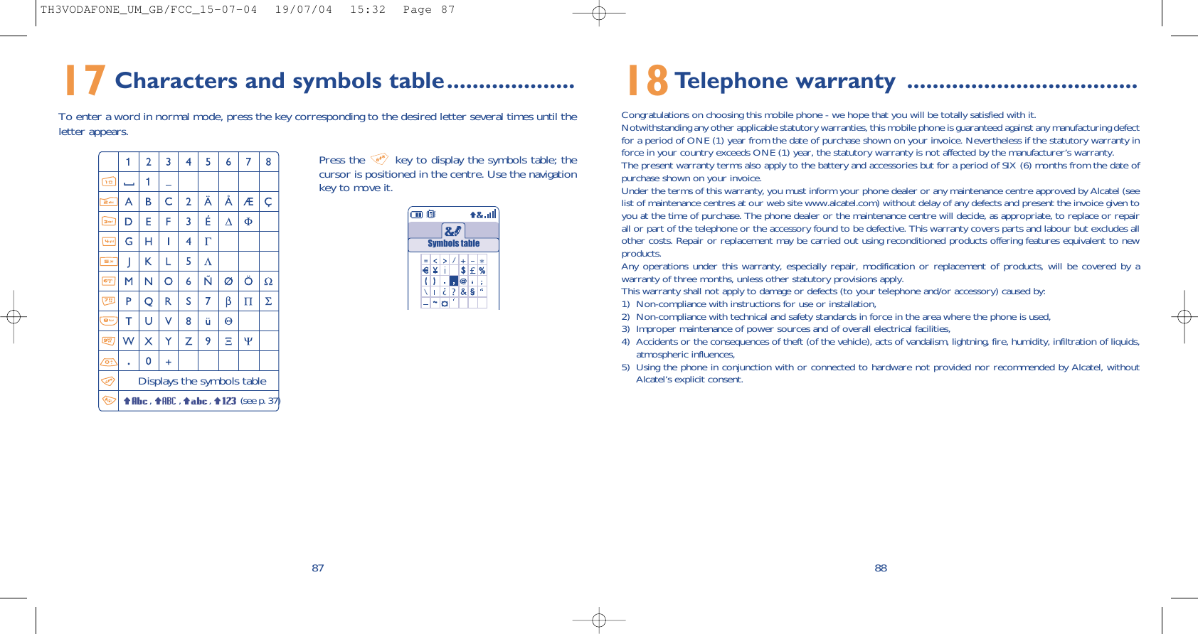 8818Telephone warranty ....................................Congratulations on choosing this mobile phone - we hope that you will be totally satisfied with it.Notwithstanding any other applicable statutory warranties, this mobile phone is guaranteed against any manufacturing defectfor a period of ONE (1) year from the date of purchase shown on your invoice. Nevertheless if the statutory warranty inforce in your country exceeds ONE (1) year, the statutory warranty is not affected by the manufacturer’s warranty.The present warranty terms also apply to the battery and accessories but for a period of SIX (6) months from the date ofpurchase shown on your invoice.Under the terms of this warranty, you must inform your phone dealer or any maintenance centre approved by Alcatel (seelist of maintenance centres at our web site www.alcatel.com) without delay of any defects and present the invoice given toyou at the time of purchase. The phone dealer or the maintenance centre will decide, as appropriate, to replace or repairall or part of the telephone or the accessory found to be defective. This warranty covers parts and labour but excludes allother costs. Repair or replacement may be carried out using reconditioned products offering features equivalent to newproducts.Any operations under this warranty, especially repair, modification or replacement of products, will be covered by awarranty of three months, unless other statutory provisions apply.This warranty shall not apply to damage or defects (to your telephone and/or accessory) caused by:1) Non-compliance with instructions for use or installation,2) Non-compliance with technical and safety standards in force in the area where the phone is used,3) Improper maintenance of power sources and of overall electrical facilities,4) Accidents or the consequences of theft (of the vehicle), acts of vandalism, lightning, fire, humidity, infiltration of liquids,atmospheric influences,5) Using the phone in conjunction with or connected to hardware not provided nor recommended by Alcatel, withoutAlcatel’s explicit consent.17 Characters and symbols table....................To enter a word in normal mode, press the key corresponding to the desired letter several times until theletter appears.87Press the  key to display the symbols table; thecursor is positioned in the centre. Use the navigationkey to move it.Displays the symbols table, , , (see p. 37)Symbols tableTH3VODAFONE_UM_GB/FCC_15-07-04  19/07/04  15:32  Page 87