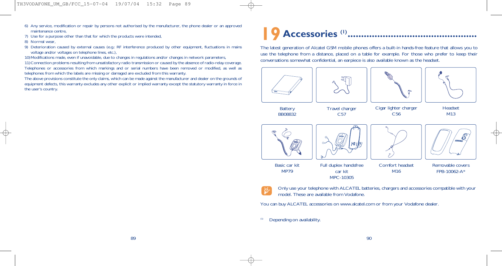 19Accessories (1) ................................................The latest generation of Alcatel GSM mobile phones offers a built-in hands-free feature that allows you touse the telephone from a distance, placed on a table for example. For those who prefer to keep theirconversations somewhat confidential, an earpiece is also available known as the headset. 90Battery BB08832 Travel chargerC57 Cigar lighter chargerC56 HeadsetM13Basic car kitMP79 Full duplex handsfreecar kitMPC-10305Comfort headsetM16 Removable coversFPB-10062-A*(1) Depending on availability.Only use your telephone with ALCATEL batteries, chargers and accessories compatible with yourmodel. These are available from Vodafone.You can buy ALCATEL accessories on www.alcatel.com or from your Vodafone dealer.6) Any service, modification or repair by persons not authorised by the manufacturer, the phone dealer or an approvedmaintenance centre,7) Use for a purpose other than that for which the products were intended,8) Normal wear,9) Deterioration caused by external causes (e.g.: RF interference produced by other equipment, fluctuations in mainsvoltage and/or voltages on telephone lines, etc.),10)Modifications made, even if unavoidable, due to changes in regulations and/or changes in network parameters,11)Connection problems resulting from unsatisfactory radio transmission or caused by the absence of radio-relay coverage.Telephones or accessories from which markings and or serial numbers have been removed or modified, as well astelephones from which the labels are missing or damaged are excluded from this warranty.The above provisions constitute the only claims, which can be made against the manufacturer and dealer on the grounds ofequipment defects, this warranty excludes any other explicit or implied warranty except the statutory warranty in force inthe user’s country. 89TH3VODAFONE_UM_GB/FCC_15-07-04  19/07/04  15:32  Page 89