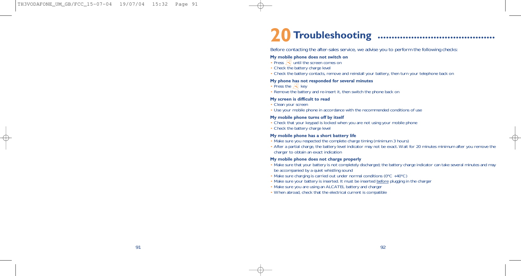 9220Troubleshooting ..........................................Before contacting the after-sales service, we advise you to perform the following checks:My mobile phone does not switch on•Press  until the screen comes on•Check the battery charge level•Check the battery contacts, remove and reinstall your battery, then turn your telephone back onMy phone has not responded for several minutes•Press the  key•Remove the battery and re-insert it, then switch the phone back on My screen is difficult to read•Clean your screen•Use your mobile phone in accordance with the recommended conditions of useMy mobile phone turns off by itself•Check that your keypad is locked when you are not using your mobile phone•Check the battery charge levelMy mobile phone has a short battery life•Make sure you respected the complete charge timing (minimum 3 hours)•After a partial charge, the battery level indicator may not be exact. Wait for 20 minutes minimum after you remove thecharger to obtain an exact indicationMy mobile phone does not charge properly•Make sure that your battery is not completely discharged; the battery charge indicator can take several minutes and maybe accompanied by a quiet whistling sound•Make sure charging is carried out under normal conditions (0°C +40°C)•Make sure your battery is inserted. It must be inserted before plugging in the charger•Make sure you are using an ALCATEL battery and charger•When abroad, check that the electrical current is compatible91TH3VODAFONE_UM_GB/FCC_15-07-04  19/07/04  15:32  Page 91