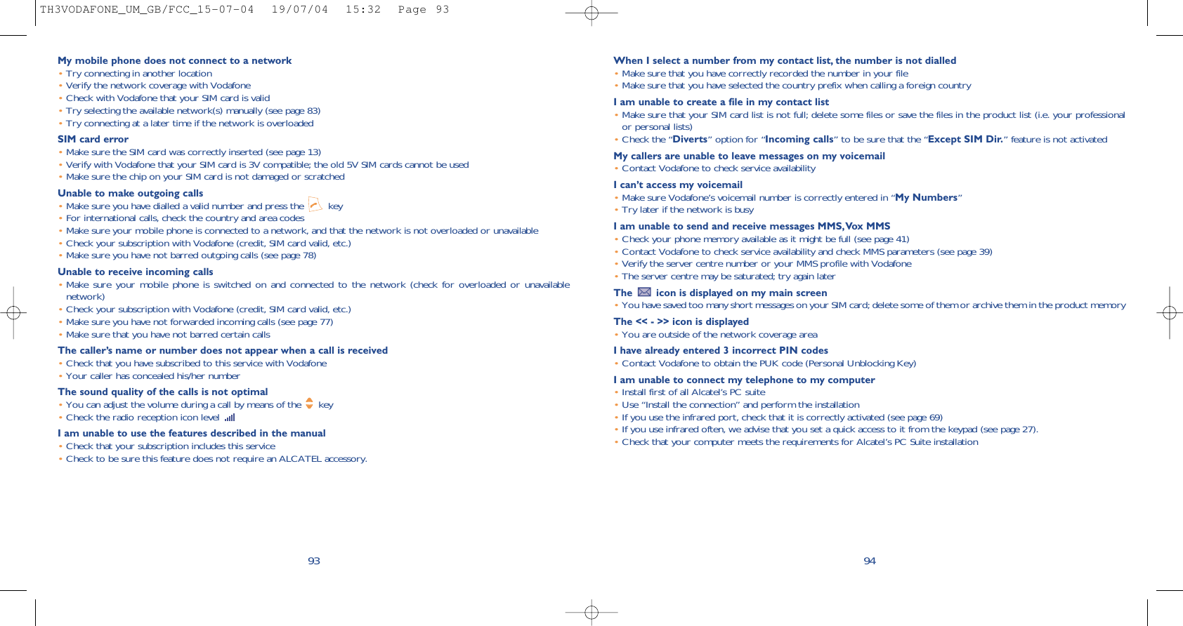 When I select a number from my contact list, the number is not dialled•Make sure that you have correctly recorded the number in your file•Make sure that you have selected the country prefix when calling a foreign countryI am unable to create a file in my contact list•Make sure that your SIM card list is not full; delete some files or save the files in the product list (i.e. your professionalor personal lists)•Check the “Diverts” option for “Incoming calls” to be sure that the “Except SIM Dir.” feature is not activatedMy callers are unable to leave messages on my voicemail•Contact Vodafone to check service availabilityI can’t access my voicemail•Make sure Vodafone’s voicemail number is correctly entered in “My Numbers”•Try later if the network is busyI am unable to send and receive messages MMS,Vox MMS•Check your phone memory available as it might be full (see page 41)•Contact Vodafone to check service availability and check MMS parameters (see page 39)•Verify the server centre number or your MMS profile with Vodafone•The server centre may be saturated; try again laterThe  icon is displayed on my main screen•You have saved too many short messages on your SIM card; delete some of them or archive them in the product memoryThe &lt;&lt; - &gt;&gt; icon is displayed•You are outside of the network coverage areaI have already entered 3 incorrect PIN codes•Contact Vodafone to obtain the PUK code (Personal Unblocking Key)I am unable to connect my telephone to my computer•Install first of all Alcatel’s PC suite•Use “Install the connection” and perform the installation•If you use the infrared port, check that it is correctly activated (see page 69)•If you use infrared often, we advise that you set a quick access to it from the keypad (see page 27). •Check that your computer meets the requirements for Alcatel’s PC Suite installation94My mobile phone does not connect to a network•Try connecting in another location•Verify the network coverage with Vodafone•Check with Vodafone that your SIM card is valid•Try selecting the available network(s) manually (see page 83)•Try connecting at a later time if the network is overloadedSIM card error•Make sure the SIM card was correctly inserted (see page 13)•Verify with Vodafone that your SIM card is 3V compatible; the old 5V SIM cards cannot be used•Make sure the chip on your SIM card is not damaged or scratchedUnable to make outgoing calls•Make sure you have dialled a valid number and press the  key•For international calls, check the country and area codes•Make sure your mobile phone is connected to a network, and that the network is not overloaded or unavailable•Check your subscription with Vodafone (credit, SIM card valid, etc.)•Make sure you have not barred outgoing calls (see page 78)Unable to receive incoming calls•Make sure your mobile phone is switched on and connected to the network (check for overloaded or unavailablenetwork)•Check your subscription with Vodafone (credit, SIM card valid, etc.)•Make sure you have not forwarded incoming calls (see page 77)•Make sure that you have not barred certain callsThe caller’s name or number does not appear when a call is received•Check that you have subscribed to this service with Vodafone•Your caller has concealed his/her numberThe sound quality of the calls is not optimal•You can adjust the volume during a call by means of the  key•Check the radio reception icon level I am unable to use the features described in the manual•Check that your subscription includes this service•Check to be sure this feature does not require an ALCATEL accessory.93TH3VODAFONE_UM_GB/FCC_15-07-04  19/07/04  15:32  Page 93