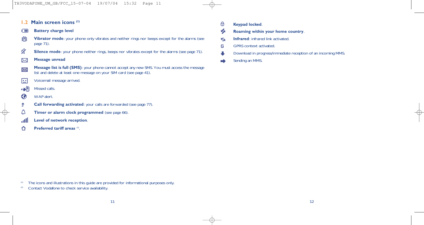 Keypad locked.Roaming within your home country.Infrared: infrared link activated.GPRS context activated.Download in progress/immediate reception of an incoming MMS.Sending an MMS.121.2 Main screen icons (1)Battery charge levelVibrator mode: your phone only vibrates and neither rings nor beeps except for the alarms (seepage 71).Silence mode: your phone neither rings, beeps nor vibrates except for the alarms (see page 71).Message unreadMessage list is full (SMS): your phone cannot accept any new SMS. You must access the messagelist and delete at least one message on your SIM card (see page 41).Voicemail message arrived.Missed calls.WAP alert.Call forwarding activated: your calls are forwarded (see page 77).Timer or alarm clock programmed (see page 66).Level of network reception.Preferred tariff areas (2).11(1) The icons and illustrations in this guide are provided for informational purposes only.(2) Contact Vodafone to check service availability.TH3VODAFONE_UM_GB/FCC_15-07-04  19/07/04  15:32  Page 11