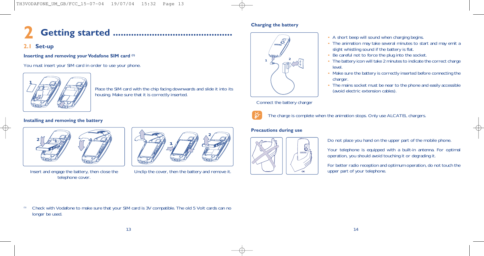 14Charging the batteryConnect the battery charger12•A short beep will sound when charging begins.•The animation may take several minutes to start and may emit aslight whistling sound if the battery is flat. •Be careful not to force the plug into the socket.•The battery icon will take 2 minutes to indicate the correct chargelevel.•Make sure the battery is correctly inserted before connecting thecharger.•The mains socket must be near to the phone and easily accessible(avoid electric extension cables).The charge is complete when the animation stops. Only use ALCATEL chargers.Precautions during useOKDo not place you hand on the upper part of the mobile phone.Your telephone is equipped with a built-in antenna. For optimaloperation, you should avoid touching it or degrading it.For better radio reception and optimum operation, do not touch theupper part of your telephone. 2Getting started ..............................................2.1 Set-upInserting and removing your Vodafone SIM card (1)You must insert your SIM card in order to use your phone.13Place the SIM card with the chip facing downwards and slide it into itshousing. Make sure that it is correctly inserted.12Installing and removing the batteryInsert and engage the battery, then close thetelephone cover. 12Unclip the cover, then the battery and remove it.21(1) Check with Vodafone to make sure that your SIM card is 3V compatible. The old 5 Volt cards can nolonger be used. TH3VODAFONE_UM_GB/FCC_15-07-04  19/07/04  15:32  Page 13