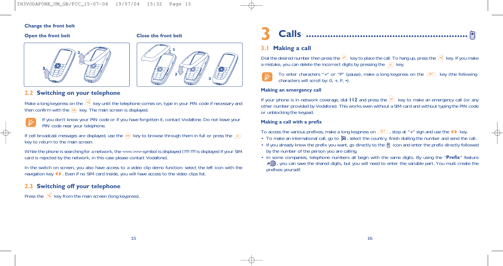 3Calls ............................................................3.1 Making a callDial the desired number then press the  key to place the call. To hang up, press the  key. If you makea mistake, you can delete the incorrect digits by pressing the  key.To enter characters “+” or “P” (pause), make a long keypress on the  key (the followingcharacters will scroll by: 0, +, P, •).Making an emergency callIf your phone is in network coverage, dial 112 and press the  key to make an emergency call (or anyother number provided by Vodafone). This works even without a SIM card and without typing the PIN codeor unblocking the keypad. Making a call with a prefixTo access the various prefixes, make a long keypress on  , stop at “+” sign and use the  key.• To make an international call, go to  , select the country, finish dialling the number and send the call.• If you already know the prefix you want, go directly to the  icon and enter the prefix directly followedby the number of the person you are calling.• In some companies, telephone numbers all begin with the same digits. By using the “Prefix” feature, you can save the shared digits, but you will need to enter the variable part. You must create theprefixes yourself.16152.2 Switching on your telephoneMake a long keypress on the  key until the telephone comes on, type in your PIN code if necessary andthen confirm with the  key. The main screen is displayed.If you don’t know your PIN code or if you have forgotten it, contact Vodafone. Do not leave yourPIN code near your telephone.If cell broadcast messages are displayed, use the  key to browse through them in full or press the key to return to the main screen.While the phone is searching for a network, the &lt;&lt;&lt;-&gt;&gt;&gt; symbol is displayed (???-??? is displayed if your SIMcard is rejected by the network, in this case please contact Vodafone).In the switch on screen, you also have access to a video clip demo function: select the left icon with thenavigation key  . Even if no SIM card inside, you will have access to the video clips list.2.3 Switching off your telephone Press the  key from the main screen (long keypress).Change the front beltOpen the front belt Close the front belt21312TH3VODAFONE_UM_GB/FCC_15-07-04  19/07/04  15:32  Page 15