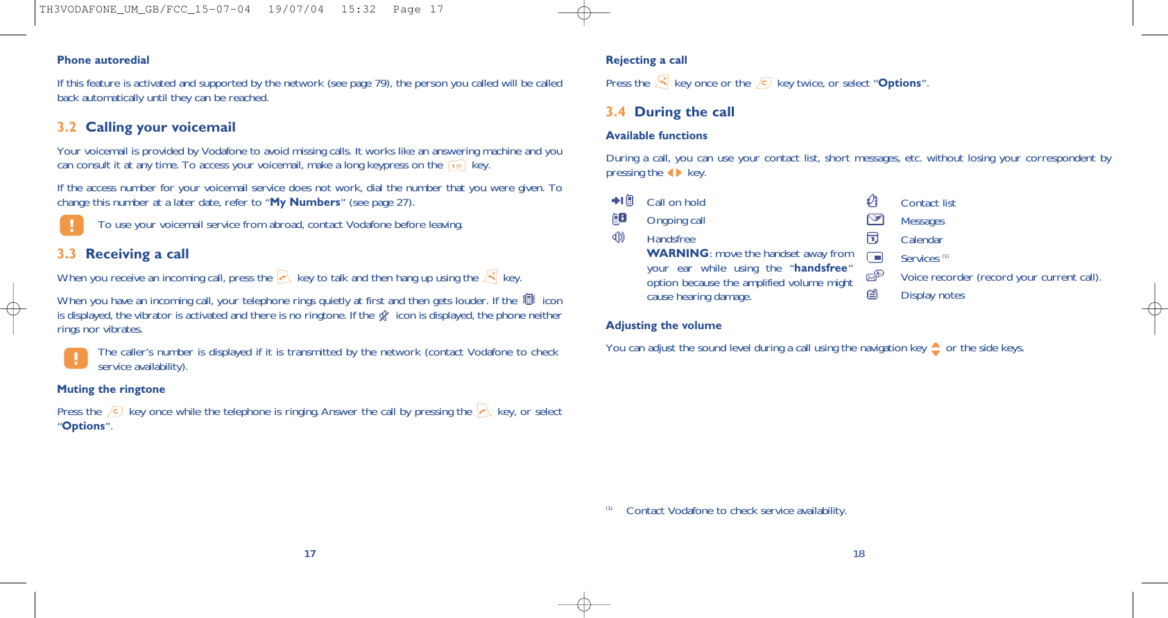 Rejecting a callPress the  key once or the  key twice, or select “Options”.3.4 During the callAvailable functionsDuring a call, you can use your contact list, short messages, etc. without losing your correspondent bypressing the  key.18(1) Contact Vodafone to check service availability.Call on holdOngoing callHandsfreeWARNING: move the handset away fromyour ear while using the “handsfree”option because the amplified volume mightcause hearing damage.Contact listMessages CalendarServices (1)Voice recorder (record your current call).Display notes17Phone autoredialIf this feature is activated and supported by the network (see page 79), the person you called will be calledback automatically until they can be reached.3.2 Calling your voicemailYour voicemail is provided by Vodafone to avoid missing calls. It works like an answering machine and youcan consult it at any time. To access your voicemail, make a long keypress on the  key.If the access number for your voicemail service does not work, dial the number that you were given. Tochange this number at a later date, refer to “My Numbers” (see page 27).To use your voicemail service from abroad, contact Vodafone before leaving.3.3 Receiving a callWhen you receive an incoming call, press the  key to talk and then hang up using the  key. When you have an incoming call, your telephone rings quietly at first and then gets louder. If the  iconis displayed, the vibrator is activated and there is no ringtone. If the  icon is displayed, the phone neitherrings nor vibrates.The caller’s number is displayed if it is transmitted by the network (contact Vodafone to checkservice availability).Muting the ringtonePress the  key once while the telephone is ringing. Answer the call by pressing the  key, or select“Options”. 17Adjusting the volumeYou can adjust the sound level during a call using the navigation key  or the side keys.TH3VODAFONE_UM_GB/FCC_15-07-04  19/07/04  15:32  Page 17