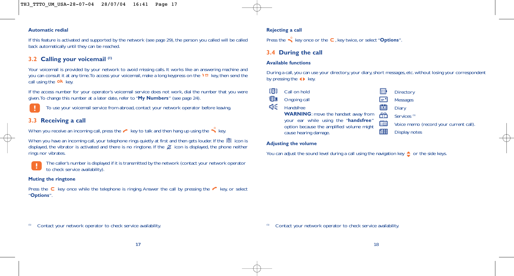 Rejecting a callPress the  key once or the  , key twice, or select “Options”.3.4 During the callAvailable functionsDuring a call,you can use your directory,your diary, short messages, etc.without losing your correspondentby pressing the  key.18(1) Contact your network operator to check service availability.Call on holdOngoing callHandsfreeWARNING:move the handset away fromyour ear while using the “handsfree”option because the amplified volume mightcause hearing damage.DirectoryMessages DiaryServices (1)Voice memo (record your current call).Display notes17Automatic redialIf this feature is activated and supported by the network (see page 29), the person you called will be calledback automatically until they can be reached.3.2 Calling your voicemail (1)Your voicemail is provided by your network to avoid missing calls. It works like an answering machine andyou can consult it at any time.To access your voicemail, make a long keypress on the  key,then send thecall using the  key.If the access number for your operator’s voicemail service does not work, dial the number that you weregiven.To change this number at a later date, refer to “My Numbers” (see page 24).To   use your voicemail service from abroad, contact your network operator before leaving.3.3 Receiving a callWhen you receive an incoming call,press the  key to talk and then hang up using the  key.When you have an incoming call, your telephone rings quietly at first and then gets louder. If the  icon isdisplayed, the vibrator is activated and there is no ringtone. If the  icon is displayed, the phone neitherrings nor vibrates.The caller’s number is displayed if it is transmitted by the network (contact your network operatorto check service availability).Muting the ringtonePress the  key once while the telephone is ringing. Answer the call by pressing the  key, or select“Options”.17(1) Contact your network operator to check service availability.Adjusting the volumeYou can adjust the sound level during a call using the navigation key  or the side keys.TH3_TTTO_UM_USA-28-07-04  28/07/04  16:41  Page 17