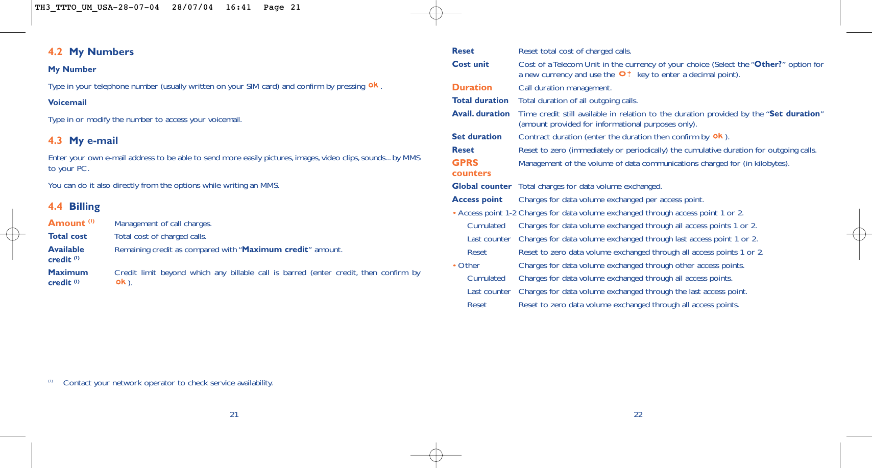 22Reset Reset total cost of charged calls.Cost unit Cost of a Telecom Unit in the currency of your choice (Select the “Other?” option fora new currency and use the  key to enter a decimal point).Duration Call duration management.Total duration Total duration of all outgoing calls.Avail. duration Time credit still available in relation to the duration provided by the “Set duration”(amount provided for informational purposes only).Set duration Contract duration (enter the duration then confirm by  ).Reset Reset to zero (immediately or periodically) the cumulative duration for outgoing calls.GPRS Management of the volume of data communications charged for (in kilobytes).countersGlobal counter Total charges for data volume exchanged.Access point Charges for data volume exchanged per access point.•Access point 1-2 Charges for data volume exchanged through access point 1 or 2.Cumulated Charges for data volume exchanged through all access points 1 or 2.Last counter Charges for data volume exchanged through last access point 1 or 2.Reset  Reset to zero data volume exchanged through all access points 1 or 2.•Other Charges for data volume exchanged through other access points.Cumulated Charges for data volume exchanged through all access points.Last counter Charges for data volume exchanged through the last access point.Reset  Reset to zero data volume exchanged through all access points.4.2 My NumbersMy NumberType in your telephone number (usually written on your SIM card) and confirm by pressing  .VoicemailType in or modify the number to access your voicemail.4.3 My e-mail Enter your own e-mail address to be able to send more easily pictures,images,video clips,sounds...by MMSto your PC.You can do it also directly from the options while writing an MMS.4.4 BillingAmount (1) Management of call charges.Total cost Total cost of charged calls.Available  Remaining credit as compared with “Maximum credit” amount.credit (1)Maximum  Credit limit beyond which any billable call is barred (enter credit, then confirm by credit (1) ).21(1) Contact your network operator to check service availability.TH3_TTTO_UM_USA-28-07-04  28/07/04  16:41  Page 21
