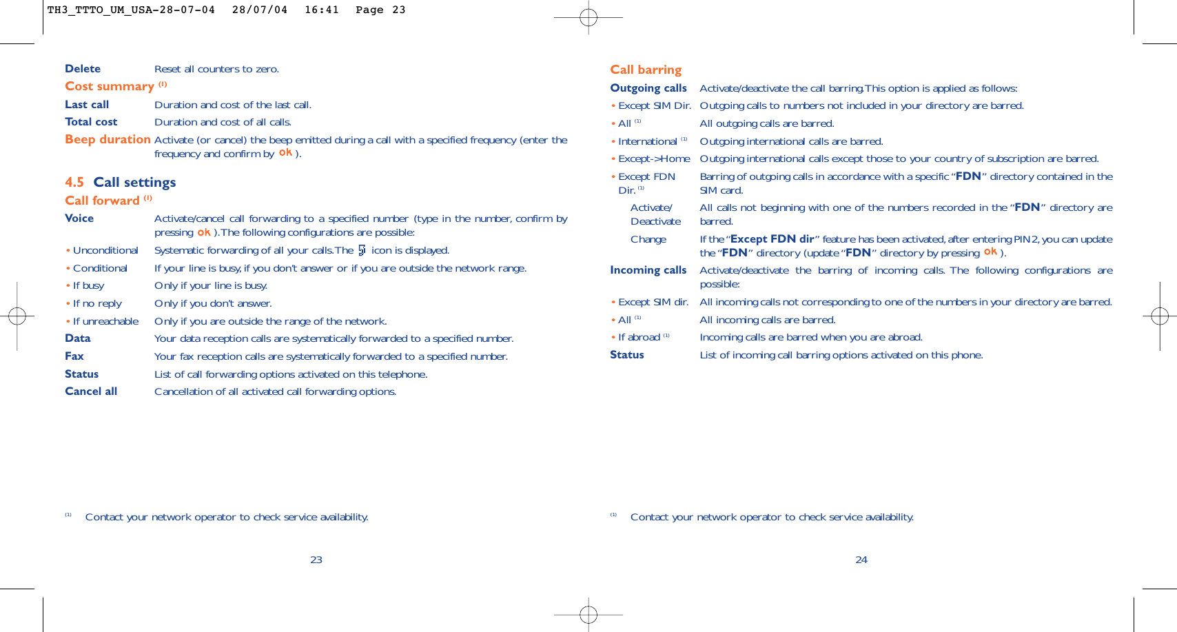 24Call barringOutgoing calls Activate/deactivate the call barring.This option is applied as follows:•Except SIM Dir. Outgoing calls to numbers not included in your directory are barred.•All (1) All outgoing calls are barred.•International (1) Outgoing international calls are barred.•Except-&gt;Home Outgoing international calls except those to your country of subscription are barred.•Except FDN Barring of outgoing calls in accordance with a specific “FDN” directory contained in the Dir. (1) SIM card.Activate/ All calls not beginning with one of the numbers recorded in the “FDN” directory are Deactivate barred.Change If the “Except FDN dir” feature has been activated,after entering PIN2,you can updatethe “FDN” directory (update “FDN” directory by pressing  ).Incoming calls Activate/deactivate the barring of incoming calls. The following configurations arepossible:•Except SIM dir. All incoming calls not corresponding to one of the numbers in your directory are barred.•All (1) All incoming calls are barred.•If abroad (1) Incoming calls are barred when you are abroad.Status List of incoming call barring options activated on this phone.(1) Contact your network operator to check service availability.Delete  Reset all counters to zero.Cost summary (1)Last call Duration and cost of the last call.Total cost Duration and cost of all calls.Beep duration Activate (or cancel) the beep emitted during a call with a specified frequency (enter thefrequency and confirm by  ).4.5 Call settingsCall forward (1)Voice Activate/cancel call forwarding to a specified number (type in the number, confirm bypressing  ).The following configurations are possible:•Unconditional Systematic forwarding of all your calls.The  icon is displayed.•Conditional If your line is busy,if you don’t answer or if you are outside the network range.•If busy Only if your line is busy.•If no reply Only if you don’t answer.•If unreachable Only if you are outside the range of the network.Data Your data reception calls are systematically forwarded to a specified number.Fax Your fax reception calls are systematically forwarded to a specified number.Status List of call forwarding options activated on this telephone.Cancel all Cancellation of all activated call forwarding options.23(1) Contact your network operator to check service availability.TH3_TTTO_UM_USA-28-07-04  28/07/04  16:41  Page 23